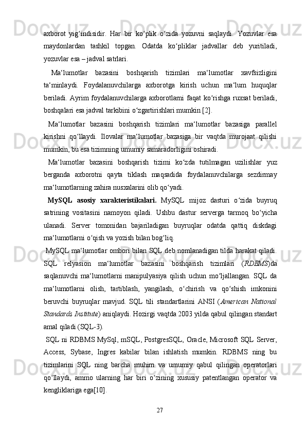axborot   yig indisidir.   Har   bir   ko plik   o zida   yozuvni   saqlaydi.   Yozuvlar   esaʻ ʻ ʻ
maydonlardan   tashkil   topgan.   Odatda   ko pliklar   jadvallar   deb   yuritiladi,	
ʻ
yozuvlar esa – jadval satrlari. 
  Ma‘lumotlar   bazasini   boshqarish   tizimlari   ma‘lumotlar   xavfsizligini
ta‘minlaydi.   Foydalanuvchilarga   axborotga   kirish   uchun   ma‘lum   huquqlar
beriladi. Ayrim foydalanuvchilarga axborotlarni faqat ko rishga ruxsat  beriladi,	
ʻ
boshqalari esa jadval tarkibini o zgartirishlari mumkin [2]. 	
ʻ
  Ma‘lumotlar   bazasini   boshqarish   tizimlari   ma‘lumotlar   bazasiga   parallel
kirishni   qo llaydi.   Ilovalar   ma‘lumotlar   bazasiga   bir   vaqtda   murojaat   qilishi	
ʻ
mumkin, bu esa tizimning umumiy samaradorligini oshiradi. 
  Ma‘lumotlar   bazasini   boshqarish   tizimi   ko zda   tutilmagan   uzilishlar   yuz	
ʻ
berganda   axborotni   qayta   tiklash   maqsadida   foydalanuvchilarga   sezdirmay
ma‘lumotlarning zahira nusxalarini olib qo yadi. 	
ʻ
  MySQL   asosiy   xarakteristikalari.   MySQL   mijoz   dasturi   o zida   buyruq	
ʻ
satrining   vositasini   namoyon   qiladi.   Ushbu   dastur   serverga   tarmoq   bo yicha	
ʻ
ulanadi.   Server   tomonidan   bajariladigan   buyruqlar   odatda   qattiq   diskdagi
ma‘lumotlarni o qish va yozish bilan bog liq. 	
ʻ ʻ
  MySQL   ma‘lumotlar ombori bilan SQL deb nomlanadigan tilda harakat qiladi.
SQL   relyasion   ma‘lumotlar   bazasini   boshqarish   tizimlari   ( RDBMS )da
saqlanuvchi   ma‘lumotlarni   manipulyasiya   qilish   uchun   mo ljallangan.   SQL   da	
ʻ
ma‘lumotlarni   olish,   tartiblash,   yangilash,   o chirish   va   qo shish   imkonini	
ʻ ʻ
beruvchi   buyruqlar   mavjud.   SQL   tili   standartlarini   ANSI   ( American   National
Standards Institute ) aniqlaydi. Hozirgi vaqtda 2003 yilda qabul qilingan standart
amal qiladi (SQL-3). 
  SQL ni RDBMS MySql, mSQL, PostgresSQL, Oracle, Microsoft SQL Server,
Access,   Sybase,   Ingres   kabilar   bilan   ishlatish   mumkin.   RDBMS   ning   bu
tizimlarini   SQL   ning   barcha   muhim   va   umumiy   qabul   qilingan   operatorlari
qo llaydi,   ammo   ularning   har   biri   o zining   xususiy   patentlangan   operator   va	
ʻ ʻ
kengliklariga ega[10]. 
  27   