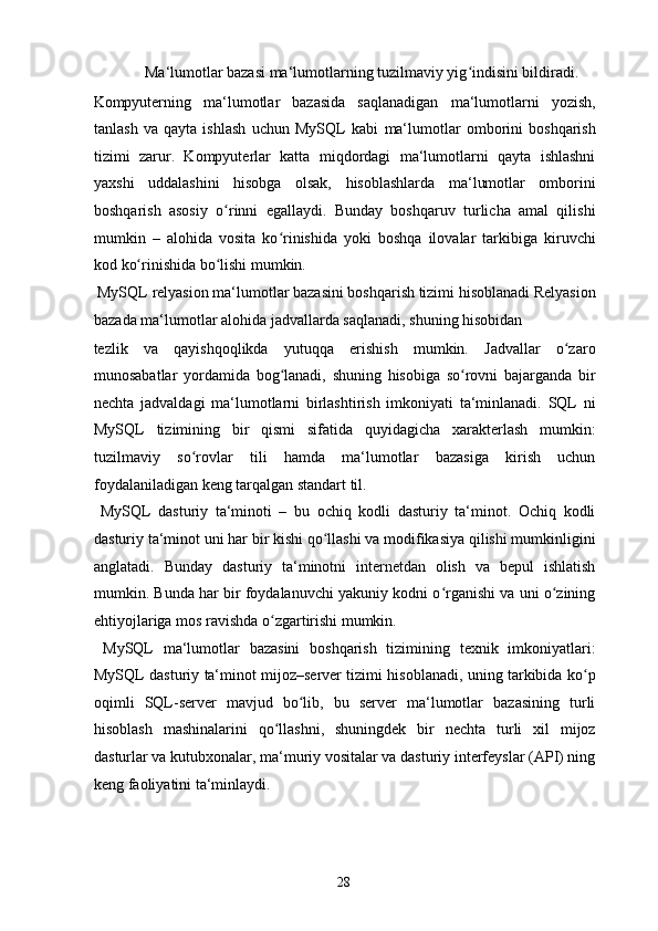   Ma‘lumotlar bazasi ma‘lumotlarning tuzilmaviy yig indisini bildiradi. ʻ
Kompyuterning   ma‘lumotlar   bazasida   saqlanadigan   ma‘lumotlarni   yozish,
tanlash   va   qayta   ishlash   uchun   MySQL   kabi   ma‘lumotlar   omborini   boshqarish
tizimi   zarur.   Kompyuterlar   katta   miqdordagi   ma‘lumotlarni   qayta   ishlashni
yaxshi   uddalashini   hisobga   olsak,   hisoblashlarda   ma‘lumotlar   omborini
boshqarish   asosiy   o rinni   egallaydi.   Bunday   boshqaruv   turlicha   amal   qilishi	
ʻ
mumkin   –   alohida   vosita   ko rinishida   yoki   boshqa   ilovalar   tarkibiga   kiruvchi	
ʻ
kod ko rinishida bo lishi mumkin. 	
ʻ ʻ
 MySQL   relyasion ma‘lumotlar bazasini boshqarish tizimi hisoblanadi Relyasion
bazada ma‘lumotlar alohida jadvallarda saqlanadi, shuning hisobidan 
tezlik   va   qayishqoqlikda   yutuqqa   erishish   mumkin.   Jadvallar   o zaro	
ʻ
munosabatlar   yordamida   bog lanadi,   shuning   hisobiga   so rovni   bajarganda   bir	
ʻ ʻ
nechta   jadvaldagi   ma‘lumotlarni   birlashtirish   imkoniyati   ta‘minlanadi.   SQL   ni
MySQL   tizimining   bir   qismi   sifatida   quyidagicha   xarakterlash   mumkin:
tuzilmaviy   so rovlar   tili   hamda   ma‘lumotlar   bazasiga   kirish   uchun	
ʻ
foydalaniladigan keng tarqalgan standart til. 
  MySQL   dasturiy   ta‘minoti   –   bu   ochiq   kodli   dasturiy   ta‘minot.   Ochiq   kodli
dasturiy ta‘minot uni har bir kishi qo llashi va modifikasiya qilishi mumkinligini	
ʻ
anglatadi.   Bunday   dasturiy   ta‘minotni   internetdan   olish   va   bepul   ishlatish
mumkin. Bunda har bir foydalanuvchi yakuniy kodni o rganishi va uni o zining	
ʻ ʻ
ehtiyojlariga mos ravishda o zgartirishi mumkin. 	
ʻ
  MySQL   ma‘lumotlar   bazasini   boshqarish   tizimining   texnik   imkoniyatlari:
MySQL dasturiy ta‘minot mijoz–server tizimi hisoblanadi, uning tarkibida ko p	
ʻ
oqimli   SQL-server   mavjud   bo lib,   bu   server   ma‘lumotlar   bazasining   turli	
ʻ
hisoblash   mashinalarini   qo llashni,   shuningdek   bir   nechta   turli   xil   mijoz	
ʻ
dasturlar va kutubxonalar, ma‘muriy vositalar va dasturiy interfeyslar (API) ning
keng faoliyatini ta‘minlaydi. 
  28   