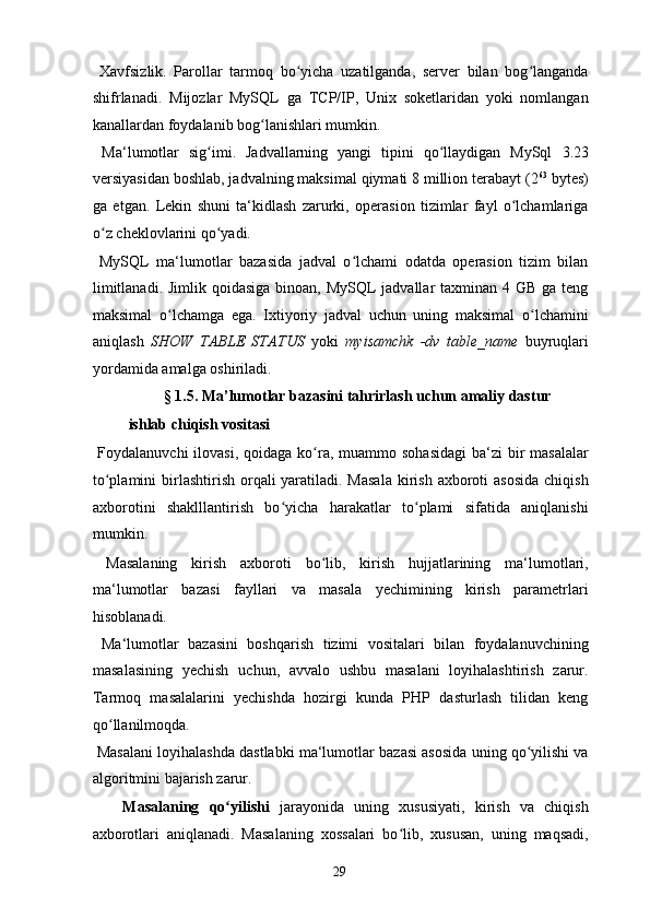   Xavfsizlik.   Parollar   tarmoq   bo yicha   uzatilganda,   server   bilan   bog langandaʻ ʻ
shifrlanadi.   Mijozlar   MySQL   ga   TCP/IP,   Unix   soketlaridan   yoki   nomlangan
kanallardan foydalanib bog lanishlari mumkin. 	
ʻ
  Ma‘lumotlar   sig imi.   Jadvallarning   yangi   tipini   qo llaydigan   MySql	
ʻ ʻ   3.23
versiyasidan boshlab, jadvalning maksimal qiymati 8 million terabayt (2 63
 bytes)
ga   etgan.   Lekin   shuni   ta‘kidlash   zarurki,   operasion   tizimlar   fayl   o lchamlariga	
ʻ
o z cheklovlarini qo yadi. 	
ʻ ʻ
  MySQL   ma‘lumotlar   bazasida   jadval   o lchami   odatda   operasion   tizim   bilan	
ʻ
limitlanadi. Jimlik qoidasiga binoan, MySQL  jadvallar taxminan 4 GB ga teng
maksimal   o lchamga   ega.   Ixtiyoriy   jadval   uchun   uning   maksimal   o lchamini	
ʻ ʻ
aniqlash   SHOW   TABLE   STATUS   yoki   myisamchk   -dv   table_name   buyruqlari
yordamida amalga oshiriladi.  
  § 1.5. Ma’lumotlar bazasini tahrirlash uchun amaliy dastur 
ishlab chiqish vositasi  
  Foydalanuvchi  ilovasi, qoidaga  ko ra, muammo sohasidagi  ba‘zi  bir  masalalar	
ʻ
to plamini  birlashtirish orqali  yaratiladi. Masala  kirish  axboroti  asosida  chiqish	
ʻ
axborotini   shaklllantirish   bo yicha   harakatlar   to plami   sifatida   aniqlanishi	
ʻ ʻ
mumkin. 
  Masalaning   kirish   axboroti   bo lib,   kirish   hujjatlarining   ma‘lumotlari,	
ʻ
ma‘lumotlar   bazasi   fayllari   va   masala   yechimining   kirish   parametrlari
hisoblanadi. 
  Ma‘lumotlar   bazasini   boshqarish   tizimi   vositalari   bilan   foydalanuvchining
masalasining   yechish   uchun,   avvalo   ushbu   masalani   loyihalashtirish   zarur.
Tarmoq   masalalarini   yechishda   hozirgi   kunda   PHP   dasturlash   tilidan   keng
qo llanilmoqda. 	
ʻ
 Masalani loyihalashda dastlabki ma‘lumotlar bazasi asosida uning qo yilishi va	
ʻ
algoritmini bajarish zarur. 
Masalaning   qo yilishi	
ʻ   jarayonida   uning   xususiyati,   kirish   va   chiqish
axborotlari   aniqlanadi.   Masalaning   xossalari   bo lib,   xususan,   uning   maqsadi,	
ʻ
  29   