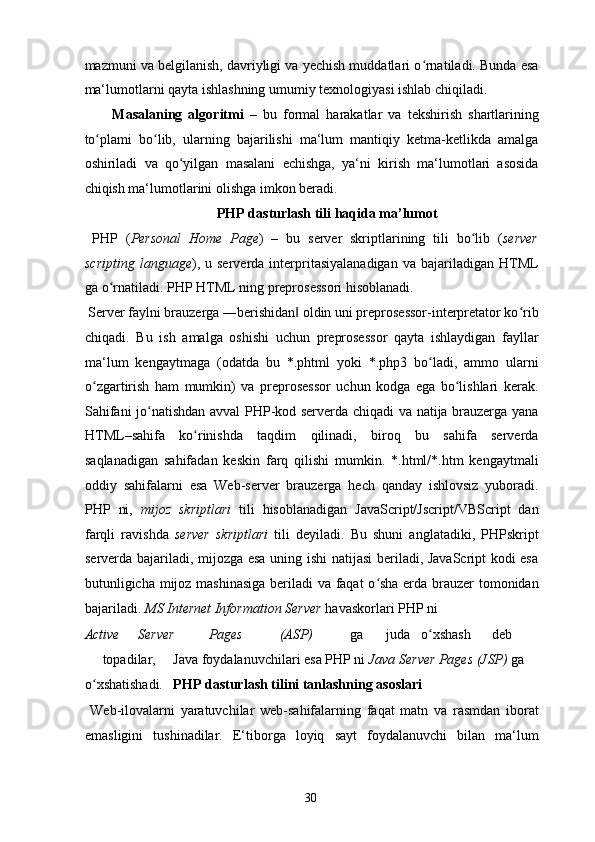 mazmuni va belgilanish, davriyligi va yechish muddatlari o rnatiladi. Bunda esaʻ
ma‘lumotlarni qayta ishlashning umumiy texnologiyasi ishlab chiqiladi. 
Masalaning   algoritmi   –   bu   formal   harakatlar   va   tekshirish   shartlarining
to plami   bo lib,   ularning   bajarilishi   ma‘lum   mantiqiy   ketma-ketlikda   amalga	
ʻ ʻ
oshiriladi   va   qo yilgan   masalani   echishga,   ya‘ni   kirish   ma‘lumotlari   asosida	
ʻ
chiqish ma‘lumotlarini olishga imkon beradi. 
  PHP dasturlash tili haqida ma’lumot 
  PHP   ( Personal   Home   Page )   –   bu   server   skriptlarining   tili   bo lib   (	
ʻ server
scripting   language ),   u  serverda   interpritasiyalanadigan   va  bajariladigan   HTML
ga o rnatiladi. PHP HTML ning preprosessori hisoblanadi. 	
ʻ
 Server faylni brauzerga ―berishidan  oldin uni preprosessor-interpretator ko rib	
‖ ʻ
chiqadi.   Bu   ish   amalga   oshishi   uchun   preprosessor   qayta   ishlaydigan   fayllar
ma‘lum   kengaytmaga   (odatda   bu   *.phtml   yoki   *.php3   bo ladi,   ammo   ularni	
ʻ
o zgartirish   ham   mumkin)   va   preprosessor   uchun   kodga   ega   bo lishlari   kerak.	
ʻ ʻ
Sahifani jo natishdan avval PHP-kod serverda chiqadi va natija brauzerga yana	
ʻ
HTML–sahifa   ko rinishda   taqdim   qilinadi,   biroq   bu   sahifa   serverda	
ʻ
saqlanadigan   sahifadan   keskin   farq   qilishi   mumkin.   *.html/*.htm   kengaytmali
oddiy   sahifalarni   esa   Web-server   brauzerga   hech   qanday   ishlovsiz   yuboradi.
PHP   ni,   mijoz   skriptlari   tili   hisoblanadigan   JavaScript/Jscript/VBScript   dan
farqli   ravishda   server   skriptlari   tili   deyiladi.   Bu   shuni   anglatadiki,   PHPskript
serverda bajariladi, mijozga esa uning ishi natijasi beriladi, JavaScript kodi esa
butunligicha mijoz mashinasiga beriladi va faqat o sha erda brauzer tomonidan	
ʻ
bajariladi.  MS Internet Information Server  havaskorlari PHP ni 
Active  Server  Pages  (ASP)   ga  juda  o xshash 	
ʻ deb 
topadilar,  Java foydalanuvchilari esa PHP ni  Java Server Pages (JSP)  ga 
o xshatishadi. 	
ʻ   PHP dasturlash tilini tanlashning asoslari 
  Web-ilovalarni   yaratuvchilar   web-sahifalarning   faqat   matn   va   rasmdan   iborat
emasligini   tushinadilar.   E‘tiborga   loyiq   sayt   foydalanuvchi   bilan   ma‘lum
  30   