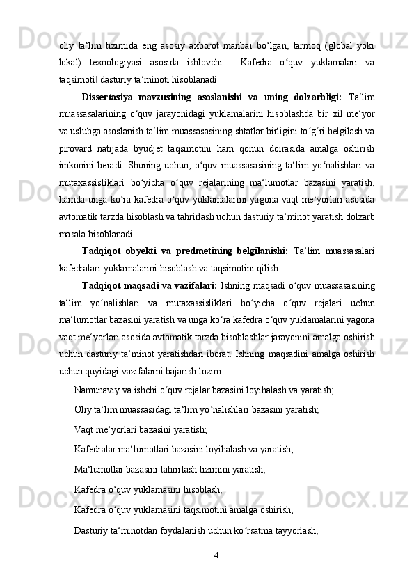 oliy   ta‘lim   tizimida   eng   asosiy   axborot   manbai   bo lgan,   tarmoq   (global   yokiʻ
lokal)   texnologiyasi   asosida   ishlovchi   ―Kafedra   o quv   yuklamalari   va	
ʻ
taqsimoti  dasturiy ta‘minoti hisoblanadi. 	
‖
Dissertasiya   mavzusining   asoslanishi   va   uning   dolzarbligi:   Ta‘lim
muassasalarining   o quv   jarayonidagi   yuklamalarini   hisoblashda   bir   xil   me‘yor	
ʻ
va uslubga asoslanish ta‘lim muassasasining shtatlar birligini to g ri belgilash va	
ʻ ʻ
pirovard   natijada   byudjet   taqsimotini   ham   qonun   doirasida   amalga   oshirish
imkonini   beradi.   Shuning   uchun,   o quv   muassasasining   ta‘lim   yo nalishlari   va	
ʻ ʻ
mutaxassisliklari   bo yicha   o quv   rejalarining   ma‘lumotlar   bazasini   yaratish,	
ʻ ʻ
hamda unga ko ra kafedra o quv yuklamalarini  yagona vaqt me‘yorlari asosida	
ʻ ʻ
avtomatik tarzda hisoblash va tahrirlash uchun dasturiy ta‘minot yaratish dolzarb
masala hisoblanadi.  
Tadqiqot   obyekti   va   predmetining   belgilanishi:   Ta‘lim   muassasalari
kafedralari yuklamalarini hisoblash va taqsimotini qilish.  
Tadqiqot maqsadi va vazifalari:   Ishning maqsadi   o quv muassasasining	
ʻ
ta‘lim   yo nalishlari   va   mutaxassisliklari   bo yicha   o quv   rejalari   uchun	
ʻ ʻ ʻ
ma‘lumotlar bazasini yaratish va unga ko ra kafedra o quv yuklamalarini yagona	
ʻ ʻ
vaqt me‘yorlari asosida avtomatik tarzda hisoblashlar jarayonini amalga oshirish
uchun   dasturiy   ta‘minot   yaratishdan   iborat.   Ishning   maqsadini   amalga   oshirish
uchun quyidagi vazifalarni bajarish lozim: 
  Namunaviy va ishchi o quv rejalar bazasini loyihalash va yaratish; 	
ʻ
  Oliy ta‘lim muassasidagi ta‘lim yo nalishlari bazasini yaratish; 	
ʻ
  Vaqt me‘yorlari bazasini yaratish; 
  Kafedralar ma‘lumotlari bazasini loyihalash va yaratish; 
  Ma‘lumotlar bazasini tahrirlash tizimini yaratish; 
  Kafedra o quv yuklamasini hisoblash; 	
ʻ
  Kafedra o quv yuklamasini taqsimotini amalga oshirish; 
ʻ
  Dasturiy ta‘minotdan foydalanish uchun ko rsatma tayyorlash; 	
ʻ
  4   