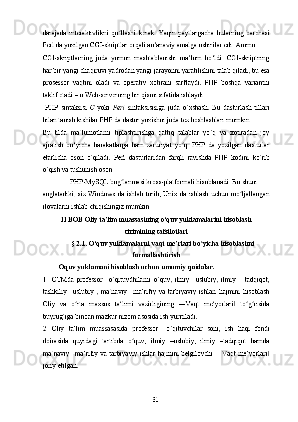 darajada   interaktivlikni   qo llashi   kerak.   Yaqin   paytlargacha   bularning   barchasiʻ
Perl da yozilgan CGI-skriptlar orqali an‘anaviy amalga oshirilar edi. Ammo 
CGI-skriptlarning   juda   yomon   mashtablanishi   ma‘lum   bo ldi.   CGI-skriptning	
ʻ
har bir yangi chaqiruvi yadrodan yangi jarayonni yaratilishini talab qiladi, bu esa
prosessor   vaqtini   oladi   va   operativ   xotirani   sarflaydi.   PHP   boshqa   variantni
taklif etadi – u Web-serverning bir qismi sifatida ishlaydi. 
  PHP   sintaksisi   C   yoki   Perl   sintaksisisiga   juda   o xshash.   Bu   dasturlash   tillari	
ʻ
bilan tanish kishilar PHP da dastur yozishni juda tez boshlashlari mumkin. 
Bu   tilda   ma‘lumotlarni   tiplashtirishga   qattiq   talablar   yo q   va   xotiradan   joy	
ʻ
ajratish   bo yicha   harakatlarga   ham   zaruriyat   yo q.   PHP   da   yozilgan   dasturlar	
ʻ ʻ
etarlicha   oson   o qiladi.   Perl   dasturlaridan   farqli   ravishda   PHP   kodini   ko rib	
ʻ ʻ
o qish va tushunish oson. 	
ʻ
  PHP-MySQL bog lanmasi kross-platformali hisoblanadi. Bu shuni 	
ʻ
anglatadiki,   siz   Windows   da   ishlab   turib,   Unix   da   ishlash   uchun   mo ljallangan	
ʻ
ilovalarni ishlab chiqishingiz mumkin. 
II BOB Oliy ta’lim muassasining o quv yuklamalarini hisoblash	
ʻ
tizimining tafsilotlari  
  § 2.1. O quv yuklamalarni vaqt me’rlari bo yicha hisoblashni	
ʻ ʻ
formallashtirish 
  Oquv yuklamani hisoblash uchun umumiy qoidalar. 
1. OTMda   professor   –o qituvdhilarni   o quv,   ilmiy   –uslubiy,   ilmiy   –   tadqiqot,	
ʻ ʻ
tashkiliy   –uslubiy   ,   ma‘naviy   –ma‘rifiy   va   tarbiyaviy   ishlari   hajmini   hisoblash
Oliy   va   o rta   maxsus   ta‘limi   vazirligining   ―Vaqt   me‘yorlari   to g risida	
ʻ ‖ ʻ ʻ
buyrug iga binoan mazkur nizom asosida ish yuritiladi. 	
ʻ
2. Oliy   ta‘lim   muassasasida   professor   –o qituvchilar   soni,   ish   haqi   fondi	
ʻ
doirasida   quyidagi   tartibda   o quv,   ilmiy   –uslubiy,   ilmiy   –tadqiqot   hamda	
ʻ
ma‘naviy –ma‘rifiy va tarbiyaviy ishlar hajmini belgilovchi ―Vaqt me‘yorlari	
‖
joriy etilgan. 
  31   