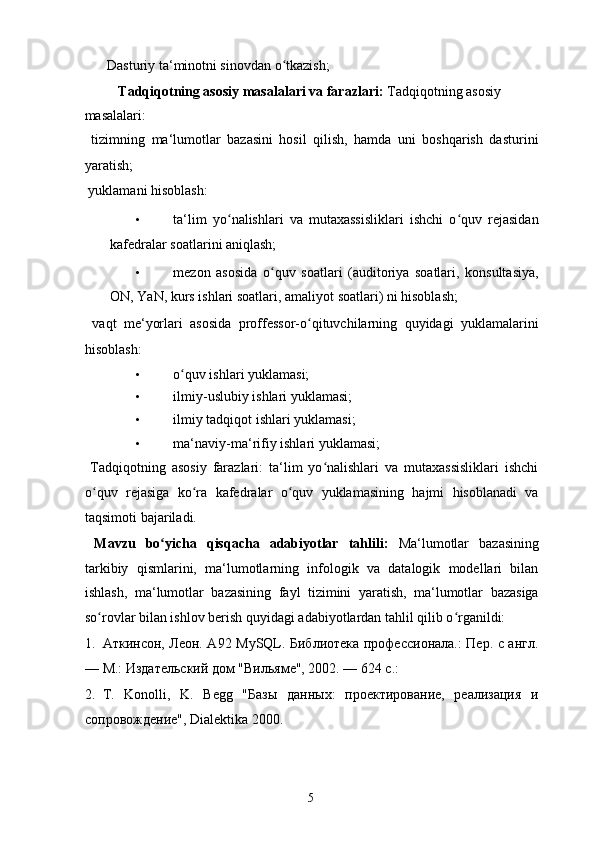   Dasturiy ta‘minotni sinovdan o tkazish; ʻ
Tadqiqotning asosiy masalalari va farazlari:  Tadqiqotning asosiy 
masalalari: 
  tizimning   ma‘lumotlar   bazasini   hosil   qilish,   hamda   uni   boshqarish   dasturini
yaratish; 
  yuklamani hisoblash: 
• ta‘lim   yo nalishlari   va   mutaxassisliklari   ishchi   o quv   rejasidan	
ʻ ʻ
kafedralar soatlarini aniqlash; 
• mezon   asosida   o quv   soatlari   (auditoriya   soatlari,   konsultasiya,	
ʻ
ON, YaN, kurs ishlari soatlari, amaliyot soatlari) ni hisoblash; 
  vaqt   me‘yorlari   asosida   proffessor-o qituvchilarning   quyidagi   yuklamalarini	
ʻ
hisoblash: 
• o quv ishlari yuklamasi; 	
ʻ
• ilmiy-uslubiy ishlari yuklamasi; 
• ilmiy tadqiqot ishlari yuklamasi; 
• ma‘naviy-ma‘rifiy ishlari yuklamasi; 
  Tadqiqotning   asosiy   farazlari:   ta‘lim   yo nalishlari   va   mutaxassisliklari   ishchi	
ʻ
o quv   rejasiga   ko ra   kafedralar   o quv   yuklamasining   hajmi   hisoblanadi   va	
ʻ ʻ ʻ
taqsimoti bajariladi. 
  Mavzu   bo yicha   qisqacha   adabiyotlar   tahlili:  	
ʻ Ma‘lumotlar   bazasining
tarkibiy   qismlarini,   ma‘lumotlarning   infologik   va   datalogik   modellari   bilan
ishlash,   ma‘lumotlar   bazasining   fayl   tizimini   yaratish,   ma‘lumotlar   bazasiga
so rovlar bilan ishlov berish quyidagi adabiyotlardan tahlil qilib o rganildi: 	
ʻ ʻ
1. Аткинсон, Леон. А92 MySQL. Библиотека профессионала.: Пер. с англ.
— М.: Издательский дом "Вильяме", 2002. — 624 с.: 
2. T.   Konolli,   K.   Begg   "Базы   данных:   проектирование,   реализация   и
сопровождение", Dialektika 2000. 
  5   