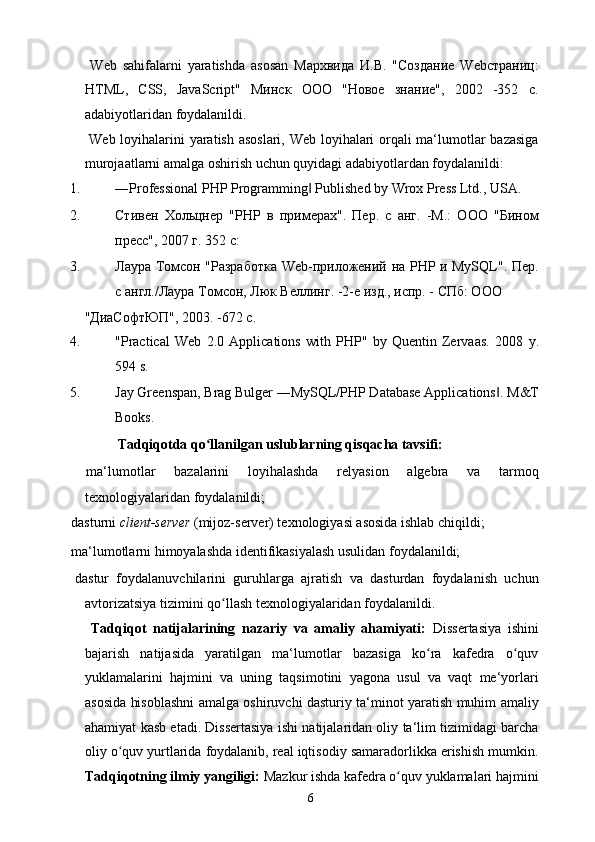   Web   sahifalarni   yaratishda   asosan   Мархвида   И.В.   "Создание   Webстраниц:
HTML,   CSS,   JavaScript"   Минск   ООО   "Новое   знание",   2002   -352   с.
adabiyotlaridan foydalanildi. 
  Web loyihalarini yaratish asoslari, Web loyihalari orqali ma‘lumotlar bazasiga
murojaatlarni amalga oshirish uchun quyidagi adabiyotlardan foydalanildi: 
1. ―Professional PHP Programming  Published by Wrox Press Ltd., USA. ‖
2. Стивен   Хольцнер   "PHP   в   примерах".   Пер.   с   анг.   -М.:   ООО   "Бином
пресс", 2007 г. 352 с: 
3. Лаура Томсон "Разработка Web-приложений на PHP и MySQL". Пер.
с англ./Лаура Томсон, Люк Веллинг. -2-е изд., испр. - СПб: ООО 
"ДиаСофтЮП", 2003. -672 с. 
4. "Practical   Web   2.0   Applications   with   PHP"   by   Quentin   Zervaas.   2008   y.
594 s. 
5. Jay Greenspan, Brag Bulger ―MySQL/PHP Database Applications . 	
‖ M&T
Books. 
  Tadqiqotda qo llanilgan uslublarning qisqacha tavsifi: 	
ʻ
  ma‘lumotlar   bazalarini   loyihalashda   relyasion   algebra   va   tarmoq
texnologiyalaridan foydalanildi; 
  dasturni  client-server  (mijoz-server) texnologiyasi asosida ishlab chiqildi; 
  ma‘lumotlarni himoyalashda identifikasiyalash usulidan foydalanildi; 
  dastur   foydalanuvchilarini   guruhlarga   ajratish   va   dasturdan   foydalanish   uchun
avtorizatsiya tizimini qo llash texnologiyalaridan foydalanildi. 	
ʻ
  Tadqiqot   natijalarining   nazariy   va   amaliy   ahamiyati:   Dissertasiya   ishini
bajarish   natijasida   yaratilgan   ma‘lumotlar   bazasiga   ko ra   kafedra   o quv	
ʻ ʻ
yuklamalarini   hajmini   va   uning   taqsimotini   yagona   usul   va   vaqt   me‘yorlari
asosida hisoblashni amalga oshiruvchi dasturiy ta‘minot yaratish muhim amaliy
ahamiyat kasb etadi. Dissertasiya ishi natijalaridan oliy ta‘lim tizimidagi barcha
oliy o quv yurtlarida foydalanib, real iqtisodiy samaradorlikka erishish mumkin.	
ʻ
Tadqiqotning ilmiy yangiligi:  Mazkur ishda kafedra o quv yuklamalari hajmini	
ʻ
  6   