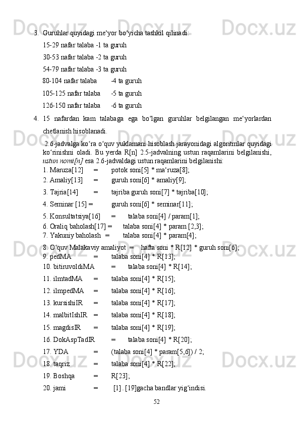 3. Guruhlar quyidagi me‘yor bo yicha tashkil qilinadi: ʻ
15-29 nafar talaba -1 ta guruh 
30-53 nafar talaba -2 ta guruh 
54-79 nafar talaba -3 ta guruh 
80-104 nafar talaba  -4 ta guruh 
105-125 nafar talaba  -5 ta guruh 
126-150 nafar talaba  -6 ta guruh 
4. 15   nafardan   kam   talabaga   ega   bo lgan   guruhlar   belgilangan   me‘yorlardan	
ʻ
chetlanish hisoblanadi. 
 2.6-jadvalga ko ra o quv yuklamani hisoblash jarayonidagi algoritmlar quyidagi	
ʻ ʻ
ko rinishni   oladi.   Bu   yerda   R[n]   2.5-jadvalning   ustun   raqamlarini   belgilanishi,	
ʻ
ustun nomi[n]  esa 2.6-jadvaldagi ustun raqamlarini belgilanishi: 
1. Maruza[12]  =  potok soni[5] * ma‘ruza[8]; 
2. Amaliy[13]  =  guruh soni[6] * amaliy[9]; 
3. Tajria[14]  =  tajriba guruh soni[7] * tajriba[10];
4. Seminar [15] =  guruh soni[6] * seminar[11]; 
5. Konsultatsiya[16]  =  talaba soni[4] / param[1]; 
6. Oraliq baholash[17] =  talaba soni[4] * param [2,3]; 
7. Yakuniy baholash  =  talaba soni[4] * param[4]; 
8. O quv Malakaviy amaliyot  = 
ʻ hafta soni * R[12] * guruh soni[6]; 
9. pedMA   =  talaba soni[4] * R[13]; 
10. bitiruvoldiMA  =  talaba soni[4] * R[14]; 
11. ilmtadMA  =  talaba soni[4] * R[15]; 
12. ilmpedMA  =  talaba soni[4] * R[16]; 
13. kursishiIR  =  talaba soni[4] * R[17]; 
14. malbitIshIR  =  talaba soni[4] * R[18]; 
15. magdisIR  =  talaba soni[4] * R[19]; 
16. DokAspTadIR  =  talaba soni[4] * R[20]; 
17. YDA    =  (talaba soni[4] * param[5,6]) / 2; 
18. taqriz    =  talaba soni[4] * R[22]; 
19. Boshqa   =  R[23]; 
20. jami     =   [1]..[19]gacha bandlar yig indisi.	
ʻ
  52   