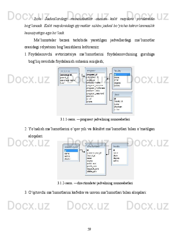 Izoh:   Jadvallardagi   munosabatlar   asosan   kalit   maydoni   yordamida
bog lanadi. Kalit maydonidagi qiymatlar ushbu jadval bo yicha takrorlanmaslikʻ ʻ
hususiyatiga ega bo ladi. 	
ʻ
Ma‘lumotalar   bazasi   tarkibida   yaratilgan   jadvallardagi   ma‘lumotlar
orasidagi relyatsion bog lanishlarni keltiramiz: 	
ʻ
1. Foydalanuvchi   avtorizatsiya   ma‘lumotlarini   foydalanuvchining   guruhiga
bog liq ravishda foydalanish sohasini aniqlash;  	
ʻ
3.1.1-rasm. ―proguser  jadvalining munosabatlari 	
‖
2. Yo nalish ma‘lumotlarini o quv yili va fakultet ma‘lumotlari bilan o rnatilgan	
ʻ ʻ ʻ
aloqalari:  
3.1.2-rasm. ―directiondata  jadvalining munosabatlari 	
‖
3. O qituvchi ma‘lumotlarini kafedra va unvon ma‘lumotlari bilan aloqalari:  	
ʻ
  59   