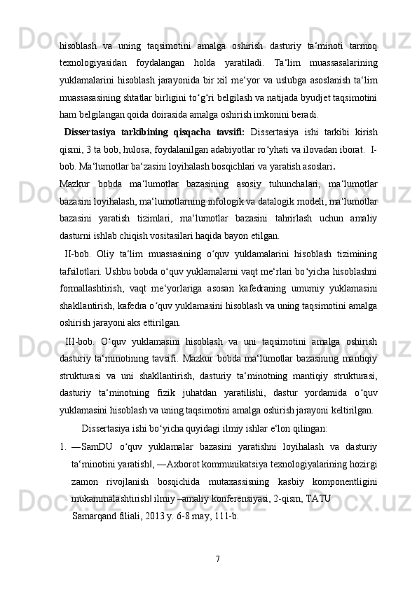 hisoblash   va   uning   taqsimotini   amalga   oshirish   dasturiy   ta‘minoti   tarmoq
texnologiyasidan   foydalangan   holda   yaratiladi.   Ta‘lim   muassasalarining
yuklamalarini   hisoblash   jarayonida   bir   xil   me‘yor   va   uslubga   asoslanish   ta‘lim
muassasasining shtatlar birligini to g ri belgilash va natijada byudjet taqsimotiniʻ ʻ
ham belgilangan qoida doirasida amalga oshirish imkonini beradi.  
  Dissertasiya   tarkibining   qisqacha   tavsifi:   Dissertasiya   ishi   tarkibi   kirish
qismi, 3 ta bob, hulosa, foydalanilgan adabiyotlar ro yhati va ilovadan iborat.  I-	
ʻ
bob. Ma‘lumotlar ba‘zasini loyihalash bosqichlari va yaratish asoslari .  
Mazkur   bobda   ma‘lumotlar   bazasining   asosiy   tuhunchalari,   ma‘lumotlar
bazasini loyihalash, ma‘lumotlarning infologik va datalogik modeli, ma‘lumotlar
bazasini   yaratish   tizimlari,   ma‘lumotlar   bazasini   tahrirlash   uchun   amaliy
dasturni ishlab chiqish vositasilari haqida bayon etilgan. 
  II-bob.   Oliy   ta‘lim   muassasining   o quv   yuklamalarini   hisoblash   tizimining	
ʻ
tafsilotlari. Ushbu bobda o quv yuklamalarni vaqt me‘rlari bo yicha hisoblashni	
ʻ ʻ
formallashtirish,   vaqt   me‘yorlariga   asosan   kafedraning   umumiy   yuklamasini
shakllantirish, kafedra o quv yuklamasini hisoblash va uning taqsimotini amalga	
ʻ
oshirish jarayoni aks ettirilgan. 
  III-bob.   O quv   yuklamasini   hisoblash   va   uni   taqsimotini   amalga   oshirish	
ʻ
dasturiy   ta‘minotining   tavsifi.   Mazkur   bobda   ma‘lumotlar   bazasining   mantiqiy
strukturasi   va   uni   shakllantirish,   dasturiy   ta‘minotning   mantiqiy   strukturasi,
dasturiy   ta‘minotning   fizik   juhatdan   yaratilishi,   dastur   yordamida   o quv	
ʻ
yuklamasini hisoblash va uning taqsimotini amalga oshirish jarayoni keltirilgan. 
  Dissertasiya ishi bo yicha quyidagi ilmiy ishlar e‘lon qilingan: 	
ʻ
1. ―SamDU   o quv   yuklamalar   bazasini   yaratishni   loyihalash   va   dasturiy	
ʻ
ta‘minotini yaratish , ―Axborot kommunikatsiya texnologiyalarining hozirgi	
‖
zamon   rivojlanish   bosqichida   mutaxassisning   kasbiy   komponentligini
mukammalashtirish  ilmiy –amaliy konferensiyasi, 2-qism, TATU 
‖
Samarqand filiali, 2013 y. 6-8 may, 111-b. 
  7   