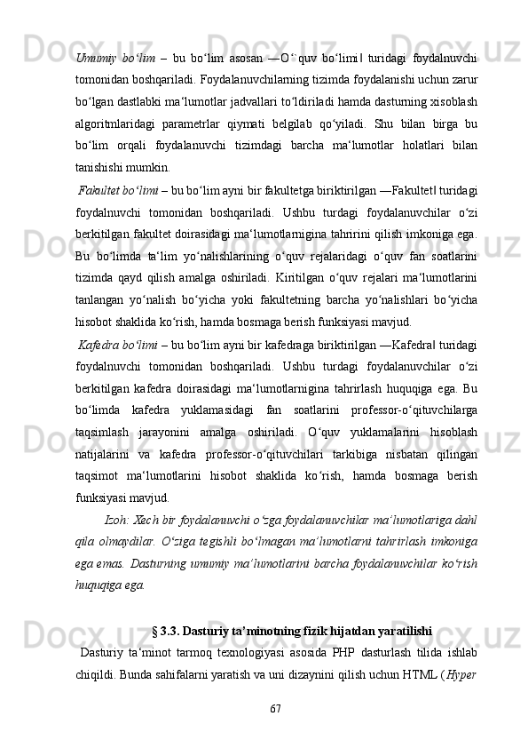 Umumiy   bo limʻ   –   bu   bo lim   asosan   ―O `quv   bo limi   turidagi   foydalnuvchi	ʻ ʻ ʻ ‖
tomonidan boshqariladi. Foydalanuvchilarning tizimda foydalanishi uchun zarur
bo lgan dastlabki ma‘lumotlar jadvallari to ldiriladi hamda dasturning xisoblash	
ʻ ʻ
algoritmlaridagi   parametrlar   qiymati   belgilab   qo yiladi.   Shu   bilan   birga   bu	
ʻ
bo lim   orqali   foydalanuvchi   tizimdagi   barcha   ma‘lumotlar   holatlari   bilan	
ʻ
tanishishi mumkin.  
 Fakultet bo limi	
ʻ  – bu bo lim ayni bir fakultetga biriktirilgan ―Fakultet  turidagi	ʻ ‖
foydalnuvchi   tomonidan   boshqariladi.   Ushbu   turdagi   foydalanuvchilar   o zi	
ʻ
berkitilgan fakultet doirasidagi ma‘lumotlarnigina tahririni qilish imkoniga ega.
Bu   bo limda   ta‘lim   yo nalishlarining   o quv   rejalaridagi   o quv   fan   soatlarini	
ʻ ʻ ʻ ʻ
tizimda   qayd   qilish   amalga   oshiriladi.   Kiritilgan   o quv   rejalari   ma‘lumotlarini	
ʻ
tanlangan   yo nalish   bo yicha   yoki   fakultetning   barcha   yo nalishlari   bo yicha	
ʻ ʻ ʻ ʻ
hisobot shaklida ko rish, hamda bosmaga berish funksiyasi mavjud. 	
ʻ
 Kafedra bo limi	
ʻ  – bu bo lim ayni bir kafedraga biriktirilgan ―Kafedra  turidagi	ʻ ‖
foydalnuvchi   tomonidan   boshqariladi.   Ushbu   turdagi   foydalanuvchilar   o zi	
ʻ
berkitilgan   kafedra   doirasidagi   ma‘lumotlarnigina   tahrirlash   huquqiga   ega.   Bu
bo limda   kafedra   yuklamasidagi   fan   soatlarini   professor-o qituvchilarga	
ʻ ʻ
taqsimlash   jarayonini   amalga   oshiriladi.   O quv   yuklamalarini   hisoblash	
ʻ
natijalarini   va   kafedra   professor-o qituvchilari   tarkibiga   nisbatan   qilingan	
ʻ
taqsimot   ma‘lumotlarini   hisobot   shaklida   ko rish,   hamda   bosmaga   berish	
ʻ
funksiyasi mavjud. 
Izoh: Xech bir foydalanuvchi o zga foydalanuvchilar ma’lumotlariga dahl	
ʻ
qila   olmaydilar.   O ziga   tegishli   bo lmagan   ma’lumotlarni   tahrirlash   imkoniga	
ʻ ʻ
ega emas. Dasturning umumiy ma’lumotlarini  barcha foydalanuvchilar  ko rish	
ʻ
huquqiga ega. 
 
§ 3.3. Dasturiy ta’minotning fizik hijatdan yaratilishi 
  Dasturiy   ta‘minot   tarmoq   texnologiyasi   asosida   PHP   dasturlash   tilida   ishlab
chiqildi. Bunda sahifalarni yaratish va uni dizaynini qilish uchun HTML ( Hyper
  67   
