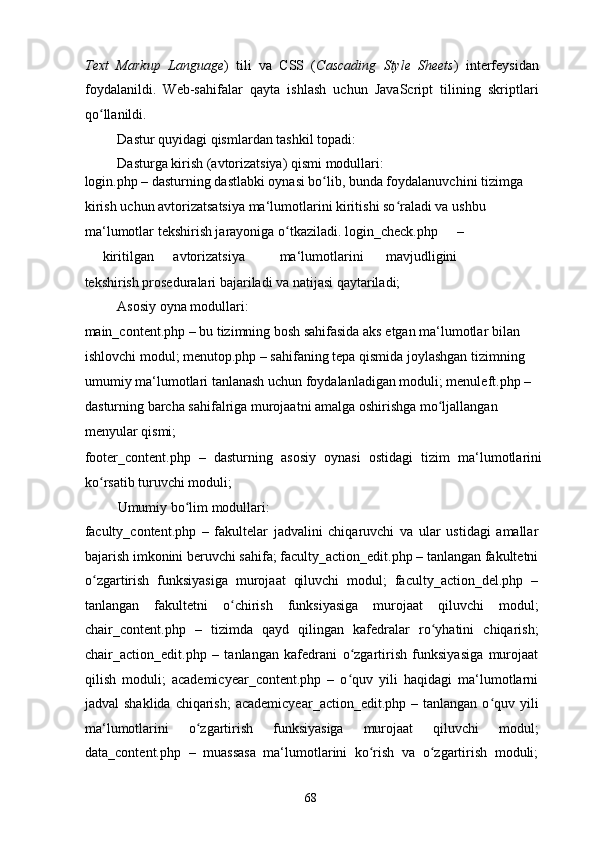 Text   Markup   Language )   tili   va   CSS   ( Cascading   Style   Sheets )   interfeysidan
foydalanildi.   Web-sahifalar   qayta   ishlash   uchun   JavaScript   tilining   skriptlari
qo llanildi. ʻ
  Dastur quyidagi qismlardan tashkil topadi: 
  Dasturga kirish (avtorizatsiya) qismi modullari: 
login.php – dasturning dastlabki oynasi bo lib, bunda foydalanuvchini tizimga 	
ʻ
kirish uchun avtorizatsatsiya ma‘lumotlarini kiritishi so raladi va ushbu 	
ʻ
ma‘lumotlar tekshirish jarayoniga o tkaziladi. login_check.php 	
ʻ – 
kiritilgan  avtorizatsiya  ma‘lumotlarini  mavjudligini 
tekshirish proseduralari bajariladi va natijasi qaytariladi; 
  Asosiy oyna modullari: 
main_content.php – bu tizimning bosh sahifasida aks etgan ma‘lumotlar bilan 
ishlovchi modul; menutop.php – sahifaning tepa qismida joylashgan tizimning 
umumiy ma‘lumotlari tanlanash uchun foydalanladigan moduli; menuleft.php – 
dasturning barcha sahifalriga murojaatni amalga oshirishga mo ljallangan 	
ʻ
menyular qismi; 
footer_content.php   –   dasturning   asosiy   oynasi   ostidagi   tizim   ma‘lumotlarini
ko rsatib turuvchi moduli;  	
ʻ
  Umumiy bo lim modullari: 	
ʻ
faculty_content.php   –   fakultelar   jadvalini   chiqaruvchi   va   ular   ustidagi   amallar
bajarish imkonini beruvchi sahifa; faculty_action_edit.php – tanlangan fakultetni
o zgartirish   funksiyasiga   murojaat   qiluvchi   modul;   faculty_action_del.php   –	
ʻ
tanlangan   fakultetni   o chirish   funksiyasiga   murojaat   qiluvchi   modul;	
ʻ
chair_content.php   –   tizimda   qayd   qilingan   kafedralar   ro yhatini   chiqarish;	
ʻ
chair_action_edit.php   –   tanlangan   kafedrani   o zgartirish   funksiyasiga   murojaat	
ʻ
qilish   moduli;   academicyear_content.php   –   o quv   yili   haqidagi   ma‘lumotlarni
ʻ
jadval  shaklida  chiqarish;  academicyear_action_edit.php  – tanlangan o quv yili	
ʻ
ma‘lumotlarini   o zgartirish   funksiyasiga   murojaat   qiluvchi   modul;	
ʻ
data_content.php   –   muassasa   ma‘lumotlarini   ko rish   va   o zgartirish   moduli;	
ʻ ʻ
  68   