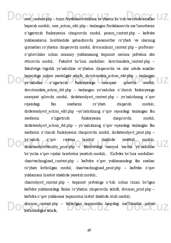 user_content.php – tizim foydalanuvchilarini ro yhatini ko rish va ustida amallarʻ ʻ
bajarish moduli; user_action_edit.php – tanlangan foydalanuvchi ma‘lumotlarini
o zgartirish   funksiyasini   chaqiruvchi   modul;   param_content.php   –   kafedra	
ʻ
yuklamalarini   hisoblashda   qatnashuvchi   paramertlar   ro yhati   va   ularning	
ʻ
qiymatlari ro yhatini chiqaruvchi modul; divisionlimit_content.php – professor-	
ʻ
o qituvchilar   uchun   umumiy   yuklamaning   taqsimot   mezoni   jadvalini   aks	
ʻ
ettiruvchi   modul;     Fakultet   bo limi   modullari:   directiondata_content.php   –	
ʻ
fakultetga   tegishli   yo nalishlar   ro yhatini   chiqaruvchi   va   ular   ustida   amallar	
ʻ ʻ
bajarishga   imkon   yaratilgan   sahifa;   directiondata_action_edit.php   –   tanlangan
yo nalishni   o zgartirish   funksiyasiga   murojaat   qiluvchi   modul;	
ʻ ʻ
directiondata_action_del.php   –   tanlangan   yo nalishni   o chirish   funksiyasiga	
ʻ ʻ
murojaat   qiluvchi   modul;   dirdatasubject_content.php   –   yo nalishning   o quv	
ʻ ʻ
rejasidagi   fan   soatlarini   ro yhati   chiqarish   moduli;	
ʻ
dirdatasubject_action_edit.php   –yo nalishning   o quv   rejasidagi   tanlangan   fan	
ʻ ʻ
soatlarini   o zgartirish   funksiyasini   chaqiruvchi   modul;	
ʻ
dirdatasubject_action_del.php   –   yo nalishning   o quv   rejasidagi   tanlangan   fan	
ʻ ʻ
soatlarini   o chirish   funksiyasini   chaqiruvchi   modul;   dirdatasubject_print.php   –	
ʻ
yo nalish   o quv   rejasini   hisobot   shaklida   yaratish   moduli;	
ʻ ʻ
dirdatasubjectfaculty_print.php   –   fakultetdagi   mavjud   barcha   yo nalishlar	
ʻ
bo yicha o quv rejalar hisobotini yaratish moduli;     Kafedra bo limi modullari:	
ʻ ʻ ʻ
chairteachingload_content.php   –   kafedra   o quv   yuklamasidagi   fan   soatlari	
ʻ
ro yhati   keltirilgan   modul;   chairteachingload_print.php   –   kafedra   o quv	
ʻ ʻ
yuklamsini hisobot shaklida yaratish moduli; 
chairsubject_content.php   –   taqsimot   jadvaliga   o tish   uchun   lozim   bo lgan	
ʻ ʻ
kafedra  yuklamsidagi   fanlar  ro yhatini  chiqaruvchi  sahifa;   division_print.php  –	
ʻ
kafedra o quv yuklamasi taqsimotini hisbot shaklida olish moduli; 	
ʻ
division_content.php   –   bajarilgan   taqsimotlar   haqidagi   ma‘lumotlar   jadvali
keltiriladigan sahifa; 
  69   