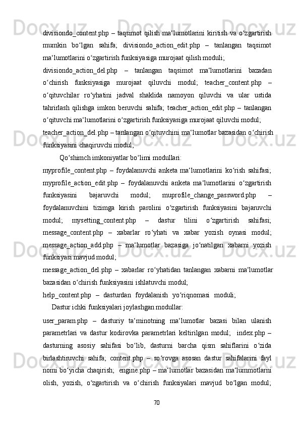 divisiondo_content.php  – taqsimot  qilish  ma‘lumotlarini  kiritish  va  o zgartirishʻ
mumkin   bo lgan   sahifa;   divisiondo_action_edit.php   –   tanlangan   taqsimot	
ʻ
ma‘lumotlarini o zgartirish funksiyasiga murojaat qilish moduli; 	
ʻ
divisiondo_action_del.php   –   tanlangan   taqsimot   ma‘lumotlarini   bazadan
o chirish   funksiyasiga   murojaat   qiluvchi   modul;   teacher_content.php   –	
ʻ
o qituvchilar   ro yhatini   jadval   shaklida   namoyon   qiluvchi   va   ular   ustida
ʻ ʻ
tahrirlash   qilishga   imkon   beruvchi   sahifa;   teacher_action_edit.php   –   tanlangan
o qituvchi ma‘lumotlarini o zgartirish funksiyasiga murojaat qiluvchi modul; 
ʻ ʻ
teacher_action_del.php – tanlangan o qituvchini ma‘lumotlar bazasidan o chirish	
ʻ ʻ
funksiyasini chaqiruvchi modul; 
  Qo shimch imkoniyatlar bo limi modullari: 	
ʻ ʻ
myprofile_content.php   –   foydalanuvchi   anketa   ma‘lumotlarini   ko rish   sahifasi;	
ʻ
myprofile_action_edit.php   –   foydalanuvchi   anketa   ma‘lumotlarini   o zgartirish	
ʻ
funksiyasini   bajaruvchi   modul;   muprofile_change_password.php   –
foydalanuvchini   tizimga   kirish   parolini   o zgartirish   funksiyasini   bajaruvchi	
ʻ
modul;   mysetting_content.php   –   dastur   tilini   o zgartirish   sahifasi;	
ʻ
message_content.php   –   xabarlar   ro yhati   va   xabar   yozish   oynasi   modul;	
ʻ
message_action_add.php   –   ma‘lumotlar   bazasiga   jo natilgan   xabarni   yozish	
ʻ
funksiyasi mavjud modul; 
message_action_del.php   –   xabarlar   ro yhatidan   tanlangan   xabarni   ma‘lumotlar	
ʻ
bazasidan o chirish funksiyasini ishlatuvchi modul; 	
ʻ
help_content.php   –   dasturdan   foydalanish   yo riqnomasi   moduli;    	
ʻ
Dastur ichki funksiyalari joylashgan modullar: 
user_param.php   –   dasturiy   ta‘minotning   ma‘lumotlar   bazasi   bilan   ulanish
parametrlari   va   dastur   kodirovka   parametrlari   keltirilgan   modul;     index.php   –
dasturning   asosiy   sahifasi   bo lib,   dasturni   barcha   qism   sahiflarini   o zida	
ʻ ʻ
birlashtiruvchi   sahifa;   content.php   –   so rovga   asosan   dastur   sahifalarini   fayl	
ʻ
nomi bo yicha chaqirish;   engine.php – ma‘lumotlar bazasidan ma‘lummotlarni	
ʻ
olish,   yozish,   o zgartirish   va   o chirish   funksiyalari   mavjud   bo lgan   modul;	
ʻ ʻ ʻ
  70   