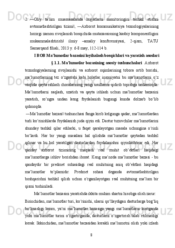 2. ―Oliy   ta‘lim   muassasalarida   hujjatlarni   monitoringini   tashkil   etishni
avtomatlashtirilgan   tizimi ,   ―Axborot   kommunikatsiya   texnologiyalarining‖
hozirgi zamon rivojlanish bosqichida mutaxassisning kasbiy komponentligini
mukammalashtirish   ilmiy   –amaliy   konferensiyasi,   2-qism,   TATU	
‖
Samarqand filiali, 2013 y. 6-8 may, 112-114 b. 
I BOB Ma’lumotlar bazasini loyihalash bosqichlari va yaratish asoslari 
§ 1.1. Ma’lumotlar bazasining asosiy tushunchalari     Axborot
texnologiyalarning   rivojlanishi   va   axborot   oqimlarining   tobora   ortib   borishi,
ma‘lumotlarning   tez   o zgarishi   kabi   holatlar   insoniyatni   bu   ma‘lumotlarni   o z
ʻ ʻ
vaqtida qayta ishlash choralarining yangi usullarini qidirib topishga undamoqda.
Ma‘lumotlarni   saqlash,   uzatish   va   qayta   ishlash   uchun   ma‘lumotlar   bazasini
yaratish,   so ngra   undan   keng   foydalanish   bugungi   kunda   dolzarb   bo lib	
ʻ ʻ
qolmoqda.  
 ―Ma‘lumotlar bazasi  tushunchasi fanga kirib kelgunga qadar, ma‘lumotlardan	
‖
turli ko rinishlarda foydalanish juda qiyin edi. Dastur tuzuvchilar ma‘lumotlarini	
ʻ
shunday   tashkil   qilar   edilarki,   u   faqat   qaralayotgan   masala   uchungina   o rinli	
ʻ
bo lardi.   Har   bir   yangi   masalani   hal   qilishda   ma‘lumotlar   qaytadan   tashkil	
ʻ
qilinar   va   bu   hol   yaratilgan   dasturlardan   foydalanishni   qiyinlashtirar   edi.   Har
qanday   axborot   tizimining   maqsadi   real   muhit   ob‘ektlari   haqidagi
ma‘lumotlarga  ishlov berishdan  iborat. Keng  ma‘noda ma‘lumotlar   bazasi  -  bu
qandaydir   bir   predmet   sohasidagi   real   muhitning   aniq   ob‘ektlari   haqidagi
ma‘lumotlar   to plamidir.   Predmet   sohasi   deganda   avtomatlashtirilgan	
ʻ
boshqarishni   tashkil   qilish   uchun   o rganilayotgan   real   muhitning   ma‘lum   bir	
ʻ
qismi tushiniladi. 
  Ma‘lumotlar bazasini yaratishda ikkita muhim shartni hisobga olish zarur:  
Birinchidan, ma‘lumotlar turi, ko rinishi, ularni qo llaydigan dasturlarga bog liq	
ʻ ʻ ʻ
bo lmasligi   lozim,   ya‘ni   ma‘lumotlar   bazasiga   yangi   ma‘lumotlarni   kiritganda	
ʻ
yoki ma‘lumotlar turini  o zgartirganda, dasturlarni  o zgartirish talab etilmasligi	
ʻ ʻ
kerak. Ikkinchidan, ma‘lumotlar bazasidan kerakli ma‘lumotni olish yoki izlash
  8   