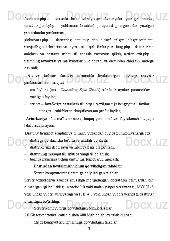 functions.php   –   dasturda   ko p   uchraydigan   funksiyalar   yozilgan   modul;ʻ
calculate_load.php   –   yuklamani   hisoblash   jarayonidagi   algoritmlar   yozilgan
protseduralar jamlanmasi;  
globarvars.php   –   dasturdagi   umumiy   deb   e‘tirof   etilgan   o zgaruvchilarni	
ʻ
mavjudligini   tekshirish   va   qiymatini   o qish   funksiyasi;   lang.php   –   dastur   tilini	
ʻ
aniqlash   va   dasturni   ushbu   til   asosida   namoyon   qilish;   action_exit.php   –
tizimning avtorizatsiya  ma‘lumotlarini  o chiradi  va  dasturdan  chiqishni   amalga
ʻ
oshiradi; 
  Bundan   tashqari   dasturiy   ta‘minotda   foydalanilgan   quyidagi   resurslar
jamlanmasi ham mavjud: 
- css   fayllari   (css   -   Cascading   Style   Sheets )   sahifa   dizaynlari   parametrlari
yozilgan fayllar; 
- scripts – JavaScript dasturlash tili orqali yozilgan *.js kengaytmali fayllar;
-   images – sahifalarda chaqirilayotgan grafik fayllar; 
  Avtorizasiya   – bu   ma‘lum   resurs,   huquq   yoki   amaldan   foydalanish   huquqini
tekshirish jarayoni. 
 Dasturiy ta‘minot adaptatsiya qilinishi yuzasidan quyidagi imkoniyatlarga ega: 
- dasturga qo shimcha bo lim va sahifalr qo shish; 	
ʻ ʻ ʻ
- dastur ko rinish (dizayn va interfeys) ini o zgartirish; 	
ʻ ʻ
- dasturning muloqot tili sifatida yangi til qo shish; 	
ʻ
- boshqa muassasa uchun dastur ma‘lumotlarini moslash; 
  Dasturdan foydalanish uchun qo yiladigan talablar: 	
ʻ
  Server kompyuterning tizimiga qo yiladigan talablar: 
ʻ
Server   texnologiya   asosida   ishlashga   mo ljallangan   operatsion   tizimlardan   biri	
ʻ
o rnatilganligi bo lishligi. Apache 2.0 yoki undan yuqori versiyadagi, MYSQL 5	
ʻ ʻ
yoki undan yuqori versiyadagi va PHP 4.0 yoki undan yuqori versidagi dasturlar
o rnatilgan bo lishligi. 
ʻ ʻ
Server kompyuterga qo yiladigan texnik talablar: 	
ʻ
2.0 Gb tezkor xotira, qattiq diskda 400 Mgb bo sh joy talab qilinadi.  	
ʻ
  Mijoz kompyuterning tizimiga qo yiladigan talablar: 	
ʻ
  71   