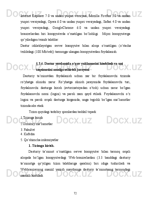 Internet   Explorer   7.0   va   undan   yuqori   versiyasi,   Mozilla   Firefox   3.0   va   undan
yuqori versiyadagi, Opera 6.0 va undan yuqori versiyadagi, Safari 4.0 va undan
yuqori   versiyadagi,   GoogleChrome   6.0   va   undan   yuqori   versiyadagi
brauzerlardan   biri   kompyuterda   o rnatilgan   bo lishligi.     Mijoz   kompyutergaʻ ʻ
qo yiladigan texnik talablar: 	
ʻ
Dastur   ishlatilayotgan   server   kompyuter   bilan   aloqa   o rnatilgan   (o rtacha	
ʻ ʻ
tezlikdagi (100 Mb/sek)) tarmoqga ulangan kompyuterdan foydalanish. 
 
§ 3.4. Dastur yordamida o quv yuklamasini hisoblash va uni 	
ʻ
taqsimotini amalga oshirish jarayoni 
  Dasturiy   ta‘minotdan   foydalanish   uchun   xar   bir   foydalanuvchi   tizimda
ro yhatga   olinishi   zarur.   Ro yhatga   olinish   jarayonida   foydalanuvchi   turi,	
ʻ ʻ
foydalnuvchi   dasturga   kirish   (avtorizatsiyadan   o tish)   uchun   zarur   bo lgan	
ʻ ʻ
foydalanuvchi   nomi   (logini)   va   paroli   xam   qayd   etiladi.   Foydalanuvchi   o z	
ʻ
logini   va   paroli   orqali   dasturga   kirganida,   unga   tegishli   bo lgan   ma‘lumotlar	
ʻ
tizimda aks etadi. 
Tizim quyidagi tarkibiy qismlardan tashkil topadi: 
1.Tizimga kirish  
2.Umumiy ma‘lumotlar 
3. Fakultet 
4. Kafedra 
5. Qo shimcha imkoniyatlar 	
ʻ
1. Tizimga kirish.  
Dasturiy   ta‘minot   o rnatilgan   server   kompyuter   bilan   tarmoq   orqali	
ʻ
aloqada   bo lgan   kompyuterdagi   Web-brauzerlardan   (3.3   banddagi   dasturiy	
ʻ
ta‘minotga   qo yilgan   tizim   talablariga   qaralsin)   biri   ishga   tushiriladi   va	
ʻ
Webbrauzerning   manzil   yozish   maydoniga   dasturiy   ta‘minotning   tarmoqdagi
manzili kiritiladi. 
  72   