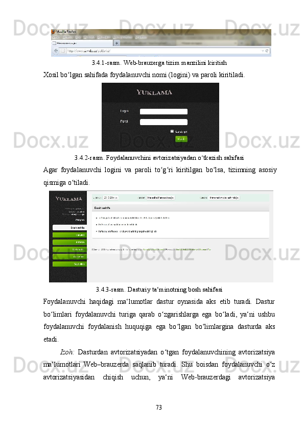 3.4.1-rasm. Web-brauzerga tizim manzilini kiritish 
Xosil bo lgan sahifada foydalanuvchi nomi (logini) va paroli kiritiladi. ʻ
 
3.4.2-rasm. Foydalanuvchini avtorizatsiyadan o tkazish sahifasi 	
ʻ
Agar   foydalanuvchi   logini   va   paroli   to g ri   kiritilgan   bo lsa,   tizimning   asosiy	
ʻ ʻ ʻ
qismiga o tiladi. 	
ʻ
3.4.3-rasm. Dasturiy ta‘minotning bosh sahifasi 
Foydalanuvchi   haqidagi   ma‘lumotlar   dastur   oynasida   aks   etib   turadi.   Dastur
bo limlari   foydalanuvchi   turiga   qarab   o zgarishlarga   ega   bo ladi,   ya‘ni   ushbu	
ʻ ʻ ʻ
foydalanuvchi   foydalanish   huquqiga   ega   bo lgan   bo limlargina   dasturda   aks	
ʻ ʻ
etadi. 
Izoh:   Dasturdan   avtorizatsiyadan   o tgan   foydalanuvchining   avtorizatsiya	
ʻ
ma‘lumotlari   Web–brauzerda   saqlanib   turadi.   Shu   boisdan   foydalanuvchi   o z	
ʻ
avtorizatsiyasidan   chiqish   uchun,   ya‘ni   Web-brauzerdagi   avtorizatsiya
  73   