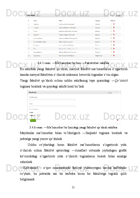 3.4.5-rasm. ―Ma‘lumotlar  bo limi ―Fakultetlar  sahifasi ‖ ʻ ‖
Bu sahifada yangi fakultet qo shish, mavjud fakultet ma‘lumotlarini o zgartirish	
ʻ ʻ
hamda mavjud fakultetni o chirish imkonini beruvchi tugmalar o rin olgan. 	
ʻ ʻ
Yangi   fakultet   qo shish   uchun   ushbu   sahifaning   tepa   qismidagi   ―	
ʻ Qo shish	ʻ ‖
tugmasi bosiladi va quyidagi sahifa hosil bo ladi: 	
ʻ
3.4.6-rasm. ―Ma‘lumotlar  bo limidagi yangi fakultet qo shish sahifasi 	
‖ ʻ ʻ
Maydonlar   ma‘lumotlar   bilan   to ldirilgach   ―Saqlash   tugmasi   bosiladi   va	
ʻ ‖
jadvalga yangi yozuv qo shiladi. 	
ʻ
Ushbu   ro yhatdagi   biron   fakultet   ma‘lumotlarini   o zgartirish   yoki	
ʻ ʻ
o chirish   uchun   fakultet   qatoridagi   ―Amallar   ustunida   joylashgan   grafik	
ʻ ‖
ko rinishdagi   o zgartirish   yoki   o chirish   tugmalarini   bosish   bilan   amalga
ʻ ʻ ʻ
oshiriladi. 
―Kafedralar   –   o quv   muassasasida   faoliyat   yuratayotgan   barcha   kafedralar	
‖ ʻ
ro yhati;   bu   jadvalda   xar   bir   kafedra   biron   bir   fakultetga   tegishli   qilib	
ʻ
belgilanadi: 
  75   