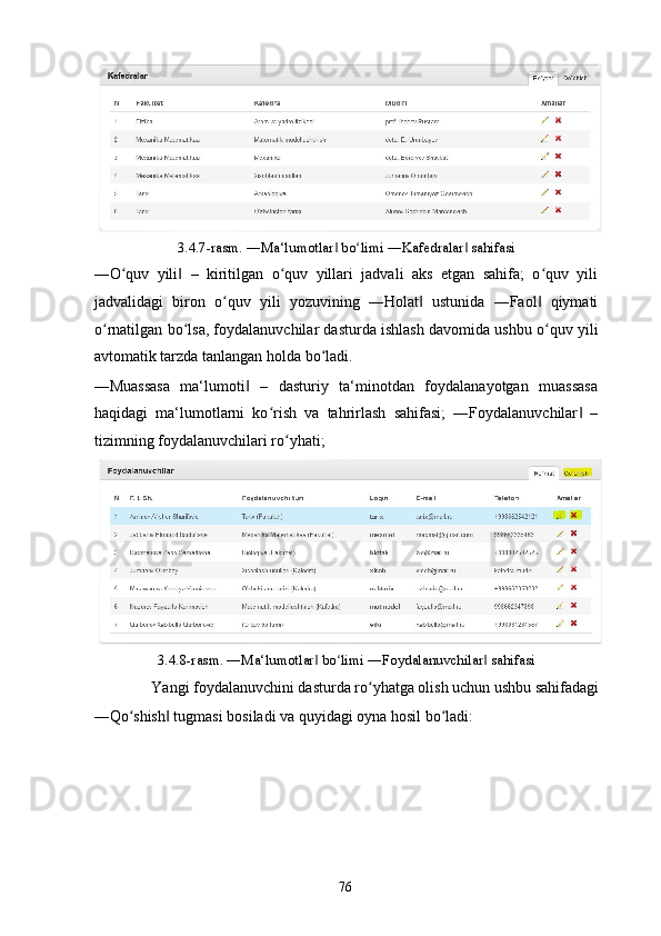 3.4.7-rasm. ―Ma‘lumotlar  bo limi ―Kafedralar  sahifasi ‖ ʻ ‖
―O quv   yili   –   kiritilgan   o quv   yillari   jadvali   aks   etgan   sahifa;   o quv   yili	
ʻ ‖ ʻ ʻ
jadvalidagi   biron   o quv   yili   yozuvining   ―Holat   ustunida   ―Faol   qiymati	
ʻ ‖ ‖
o rnatilgan bo lsa, foydalanuvchilar dasturda ishlash davomida ushbu o quv yili	
ʻ ʻ ʻ
avtomatik tarzda tanlangan holda bo ladi. 	
ʻ
―Muassasa   ma‘lumoti   –   dasturiy   ta‘minotdan   foydalanayotgan   muassasa	
‖
haqidagi   ma‘lumotlarni   ko rish   va   tahrirlash   sahifasi;   ―Foydalanuvchilar   –	
ʻ ‖
tizimning foydalanuvchilari ro yhati;  	
ʻ
3.4.8-rasm. ―Ma‘lumotlar  bo limi ―Foydalanuvchilar  sahifasi 	
‖ ʻ ‖
Yangi foydalanuvchini dasturda ro yhatga olish uchun ushbu sahifadagi 	
ʻ
―Qo shish  tugmasi bosiladi va quyidagi oyna hosil bo ladi: 	
ʻ ‖ ʻ
  76   