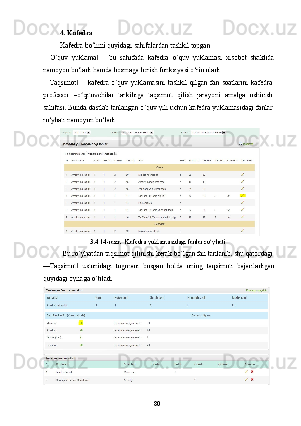 4. Kafedra 
Kafedra bo limi quyidagi sahifalardan tashkil topgan: ʻ
―O quv   yuklama   –   bu   sahifada   kafedra   o quv   yuklamasi   xisobot   shaklida	
ʻ ‖ ʻ
namoyon bo ladi hamda bosmaga berish funksiyasi o rin oladi. 	
ʻ ʻ
―Taqsimot   –   kafedra   o quv   yuklamasini   tashkil   qilgan   fan   soatlarini   kafedra
‖ ʻ
professor   –o qituvchilar   tarkibiga   taqsimot   qilish   jarayoni   amalga   oshirish
ʻ
sahifasi. Bunda dastlab tanlangan o quv yili uchun kafedra yuklamasidagi fanlar	
ʻ
ro yhati namoyon bo ladi.  	
ʻ ʻ
3.4.14-rasm. Kafedra yuklamasidagi fanlar ro yhati 	
ʻ
  Bu ro yhatdan taqsimot qilinishi kerak bo lgan fan tanlanib, shu qatordagi 	
ʻ ʻ
―Taqsimot   ustunidagi   tugmani   bosgan   holda   uning   taqsimoti   bajariladigan
‖
quyidagi oynaga o tiladi:  	
ʻ
  80   