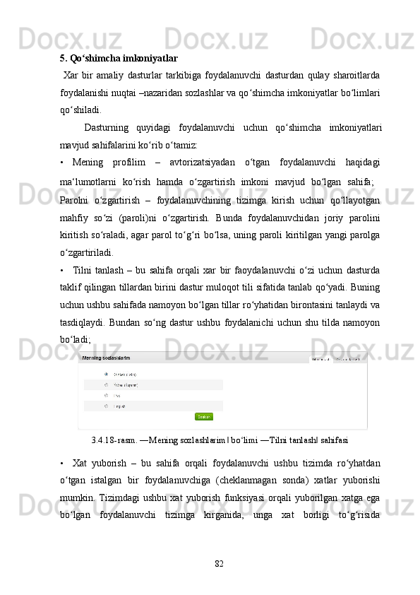  
5. Qo shimcha imkoniyatlar ʻ
  Xar   bir   amaliy   dasturlar   tarkibiga   foydalanuvchi   dasturdan   qulay   sharoitlarda
foydalanishi nuqtai –nazaridan sozlashlar va qo shimcha imkoniyatlar bo limlari	
ʻ ʻ
qo shiladi. 	
ʻ
Dasturning   quyidagi   foydalanuvchi   uchun   qo shimcha   imkoniyatlari	
ʻ
mavjud sahifalarini ko rib o tamiz: 	
ʻ ʻ
• Mening   profilim   –   avtorizatsiyadan   o tgan   foydalanuvchi   haqidagi	
ʻ
ma‘lumotlarni   ko rish   hamda   o zgartirish   imkoni   mavjud   bo lgan   sahifa;  	
ʻ ʻ ʻ 
Parolni   o zgartirish   –   foydalanuvchining   tizimga   kirish   uchun   qo llayotgan	
ʻ ʻ
mahfiy   so zi   (paroli)ni   o zgartirish.   Bunda   foydalanuvchidan   joriy   parolini
ʻ ʻ
kiritish so raladi, agar parol to g ri bo lsa, uning paroli kiritilgan yangi parolga
ʻ ʻ ʻ ʻ
o zgartiriladi. 	
ʻ
• Tilni   tanlash   –   bu   sahifa   orqali   xar   bir   faoydalanuvchi   o zi   uchun   dasturda	
ʻ
taklif qilingan tillardan birini dastur muloqot tili sifatida tanlab qo yadi. Buning	
ʻ
uchun ushbu sahifada namoyon bo lgan tillar ro yhatidan birontasini tanlaydi va	
ʻ ʻ
tasdiqlaydi.   Bundan   so ng   dastur   ushbu   foydalanichi   uchun   shu   tilda   namoyon	
ʻ
bo ladi; 	
ʻ
3.4.18-rasm. ―Mening sozlashlarim  bo limi ―Tilni tanlash  sahifasi 	
‖ ʻ ‖
• Xat   yuborish   –   bu   sahifa   orqali   foydalanuvchi   ushbu   tizimda   ro yhatdan	
ʻ
o tgan   istalgan   bir   foydalanuvchiga   (cheklanmagan   sonda)   xatlar   yuborishi	
ʻ
mumkin.   Tizimdagi   ushbu   xat   yuborish   funksiyasi   orqali   yuborilgan   xatga   ega
bo lgan   foydalanuvchi   tizimga   kirganida,   unga   xat   borligi   to g risida
ʻ ʻ ʻ
  82   