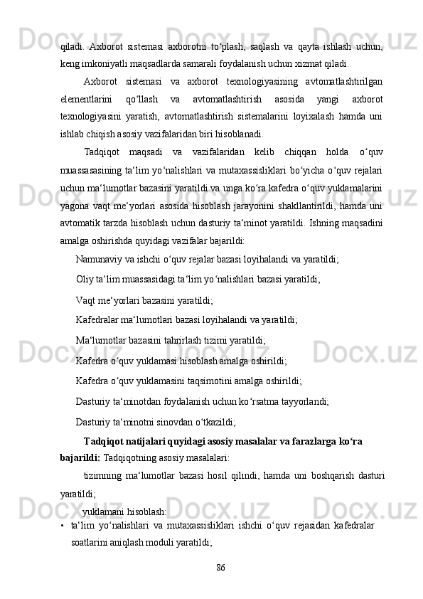 qiladi.   Axborot   sistemasi   axborotni   to plash,   saqlash   va   qayta   ishlash   uchun,ʻ
keng imkoniyatli maqsadlarda samarali foydalanish uchun xizmat qiladi.  
Axborot   sistemasi   va   axborot   texnologiyasining   avtomatlashtirilgan
elementlarini   qo llash   va   avtomatlashtirish   asosida   yangi   axborot	
ʻ
texnologiyasini   yaratish,   avtomatlashtirish   sistemalarini   loyixalash   hamda   uni
ishlab chiqish asosiy vazifalaridan biri hisoblanadi. 
Tadqiqot  maqsadi  va  vazifalaridan  kelib  chiqqan  holda   o quv 	
ʻ
muassasasining  ta‘lim  yo nalishlari  va mutaxassisliklari  bo yicha o quv rejalari	
ʻ ʻ ʻ
uchun ma‘lumotlar bazasini yaratildi va unga ko ra kafedra o quv yuklamalarini	
ʻ ʻ
yagona   vaqt   me‘yorlari   asosida   hisoblash   jarayonini   shakllantirildi,   hamda   uni
avtomatik tarzda hisoblash uchun dasturiy ta‘minot yaratildi. Ishning maqsadini
amalga oshirishda quyidagi vazifalar bajarildi: 
  Namunaviy va ishchi o quv rejalar bazasi loyihalandi va yaratildi; 	
ʻ
  Oliy ta‘lim muassasidagi ta‘lim yo nalishlari bazasi yaratildi; 	
ʻ
  Vaqt me‘yorlari bazasini yaratildi; 
  Kafedralar ma‘lumotlari bazasi loyihalandi va yaratildi; 
  Ma‘lumotlar bazasini tahrirlash tizimi yaratildi; 
  Kafedra o quv yuklamasi hisoblash amalga oshirildi; 	
ʻ
  Kafedra o quv yuklamasini taqsimotini amalga oshirildi; 
ʻ
  Dasturiy ta‘minotdan foydalanish uchun ko rsatma tayyorlandi; 	
ʻ
  Dasturiy ta‘minotni sinovdan o tkazildi; 	
ʻ
Tadqiqot natijalari quyidagi asosiy masalalar va farazlarga ko ra 	
ʻ
bajarildi:  Tadqiqotning asosiy masalalari: 
  tizimning   ma‘lumotlar   bazasi   hosil   qilindi,   hamda   uni   boshqarish   dasturi
yaratildi; 
  yuklamani hisoblash: 
• ta‘lim   yo nalishlari   va   mutaxassisliklari   ishchi   o quv   rejasidan   kafedralar	
ʻ ʻ
soatlarini aniqlash moduli yaratildi; 
  86   