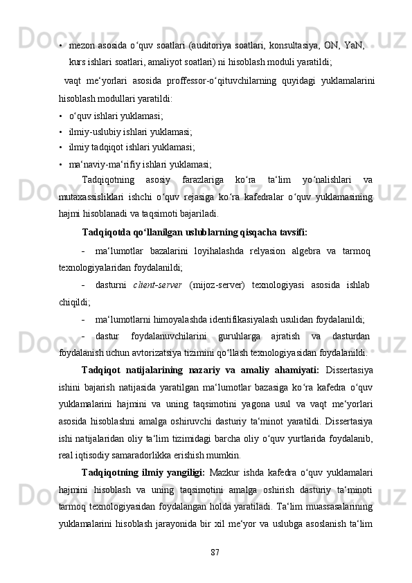 • mezon   asosida   o quv   soatlari   (auditoriya   soatlari,   konsultasiya,   ON,   YaN,ʻ
kurs ishlari soatlari, amaliyot soatlari) ni hisoblash moduli yaratildi; 
  vaqt   me‘yorlari   asosida   proffessor-o qituvchilarning   quyidagi   yuklamalarini	
ʻ
hisoblash modullari yaratildi: 
• o quv ishlari yuklamasi; 	
ʻ
• ilmiy-uslubiy ishlari yuklamasi; 
• ilmiy tadqiqot ishlari yuklamasi; 
• ma‘naviy-ma‘rifiy ishlari yuklamasi; 
Tadqiqotning   asosiy   farazlariga   ko ra   ta‘lim   yo nalishlari   va	
ʻ ʻ
mutaxassisliklari   ishchi   o quv   rejasiga   ko ra   kafedralar   o quv   yuklamasining	
ʻ ʻ ʻ
hajmi hisoblanadi va taqsimoti bajariladi. 
Tadqiqotda qo llanilgan uslublarning qisqacha tavsifi: 	
ʻ
- ma‘lumotlar   bazalarini   loyihalashda   relyasion   algebra   va   tarmoq
texnologiyalaridan foydalanildi; 
- dasturni   client-server   (mijoz-server)   texnologiyasi   asosida   ishlab
chiqildi; 
- ma‘lumotlarni himoyalashda identifikasiyalash usulidan foydalanildi; 
- dastur   foydalanuvchilarini   guruhlarga   ajratish   va   dasturdan
foydalanish uchun avtorizatsiya tizimini qo llash texnologiyasidan foydalanildi.	
ʻ
Tadqiqot   natijalarining   nazariy   va   amaliy   ahamiyati:   Dissertasiya
ishini   bajarish   natijasida   yaratilgan   ma‘lumotlar   bazasiga   ko ra   kafedra   o quv	
ʻ ʻ
yuklamalarini   hajmini   va   uning   taqsimotini   yagona   usul   va   vaqt   me‘yorlari
asosida   hisoblashni   amalga   oshiruvchi   dasturiy   ta‘minot   yaratildi.   Dissertasiya
ishi natijalaridan oliy ta‘lim tizimidagi barcha oliy o quv yurtlarida foydalanib,	
ʻ
real iqtisodiy samaradorlikka erishish mumkin. 
Tadqiqotning   ilmiy   yangiligi:   Mazkur   ishda   kafedra   o quv   yuklamalari	
ʻ
hajmini   hisoblash   va   uning   taqsimotini   amalga   oshirish   dasturiy   ta‘minoti
tarmoq texnologiyasidan foydalangan holda yaratiladi. Ta‘lim muassasalarining
yuklamalarini   hisoblash   jarayonida   bir   xil   me‘yor   va   uslubga   asoslanish   ta‘lim
  87   