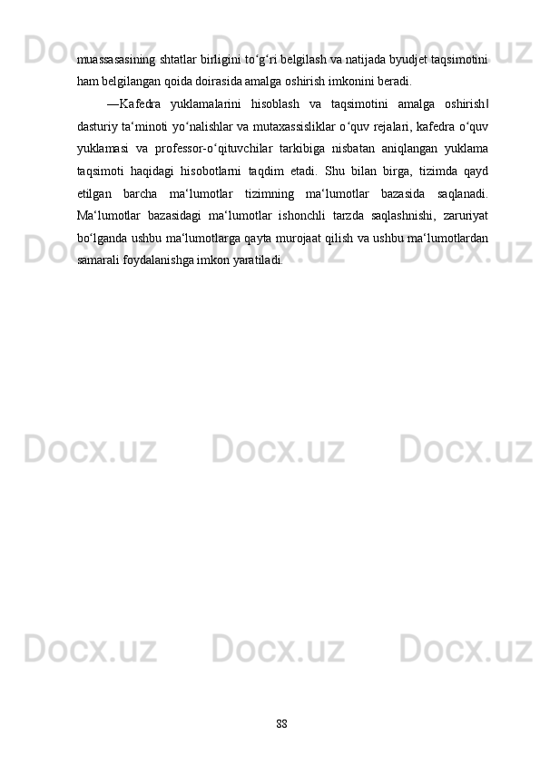 muassasasining shtatlar birligini to g ri belgilash va natijada byudjet taqsimotiniʻ ʻ
ham belgilangan qoida doirasida amalga oshirish imkonini beradi.  
―Kafedra   yuklamalarini   hisoblash   va   taqsimotini   amalga   oshirish	
‖
dasturiy ta‘minoti yo nalishlar va mutaxassisliklar o quv rejalari, kafedra o quv	
ʻ ʻ ʻ
yuklamasi   va   professor-o qituvchilar   tarkibiga   nisbatan   aniqlangan   yuklama	
ʻ
taqsimoti   haqidagi   hisobotlarni   taqdim   etadi.   Shu   bilan   birga,   tizimda   qayd
etilgan   barcha   ma‘lumotlar   tizimning   ma‘lumotlar   bazasida   saqlanadi.
Ma‘lumotlar   bazasidagi   ma‘lumotlar   ishonchli   tarzda   saqlashnishi,   zaruriyat
bo lganda ushbu ma‘lumotlarga qayta murojaat qilish va ushbu ma‘lumotlardan	
ʻ
samarali foydalanishga imkon yaratiladi.  
  88   
