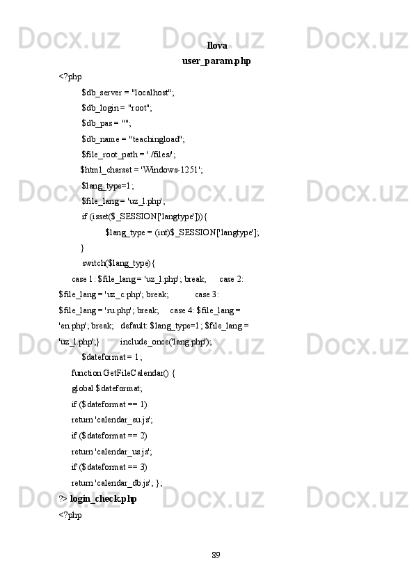 Ilova 
user_param.php 
<?php 
  $db_server = "localhost"; 
  $db_login = "root"; 
  $db_pas = ""; 
  $db_name = "teachingload"; 
  $file_root_path = './files/'; 
  $html_charset = 'Windows-1251';  
  $lang_type=1; 
  $file_lang = 'uz_l.php'; 
  if (isset($_SESSION['langtype'])){       
    $lang_type = (int)$_SESSION['langtype']; 
  }    
  switch($lang_type){ 
  case 1: $file_lang = 'uz_l.php'; break;   case 2: 
$file_lang = 'uz_c.php'; break;   case 3: 
$file_lang = 'ru.php'; break;   case 4: $file_lang = 
'en.php'; break;   default: $lang_type=1; $file_lang = 
'uz_l.php';}   include_once('lang.php'); 
  $dateformat = 1;           
  function GetFileCalendar() {    
global $dateformat;    
if ($dateformat == 1)    
return 'calendar_eu.js';    
if ($dateformat == 2)    
return 'calendar_us.js';    
if ($dateformat == 3)    
return 'calendar_db.js'; }; 
?>  login_check.php
<?php 
  89   