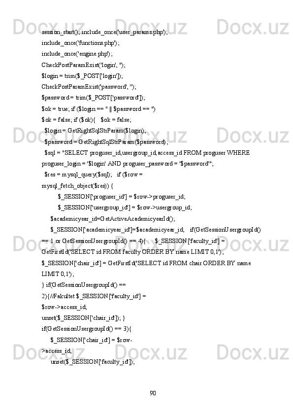 session_start(); include_once('user_params.php');
include_once('functions.php'); 
include_once('engine.php'); 
CheckPostParamExist('login', ''); 
$login = trim($_POST['login']); 
CheckPostParamExist('password', ''); 
$password = trim($_POST['password']); 
$ok = true; if ($login == '' || $password == '') 
$ok = false; if ($ok){   $ok = false; 
  $login = GetRightSqlStrParam($login); 
  $password = GetRightSqlStrParam($password);   
  $sql = "SELECT proguser_id,usergroup_id,access_id FROM proguser WHERE 
proguser_login = '$login' AND proguser_password = '$password'";   
  $res = mysql_query($sql);   if ($row = 
mysql_fetch_object($res)) {    
  $_SESSION['proguser_id'] = $row->proguser_id; 
  $_SESSION['usergroup_id'] = $row->usergroup_id; 
  $academicyear_id=GetActiveAcademicyearId();  
$_SESSION['academicyear_id']=$academicyear_id;   if(GetSessionUsergroupId() 
== 1 or GetSessionUsergroupId() == 4){   $_SESSION['faculty_id'] = 
GetFirstId('SELECT id FROM faculty ORDER BY name LIMIT 0,1'); 
$_SESSION['chair_id'] = GetFirstId('SELECT id FROM chair ORDER BY name 
LIMIT 0,1'); 
} if(GetSessionUsergroupId() == 
2){//Fakultet $_SESSION['faculty_id'] = 
$row->access_id; 
unset($_SESSION['chair_id']); } 
if(GetSessionUsergroupId() == 3){  
$_SESSION['chair_id'] = $row-
>access_id;  
unset($_SESSION['faculty_id']); 
  90   