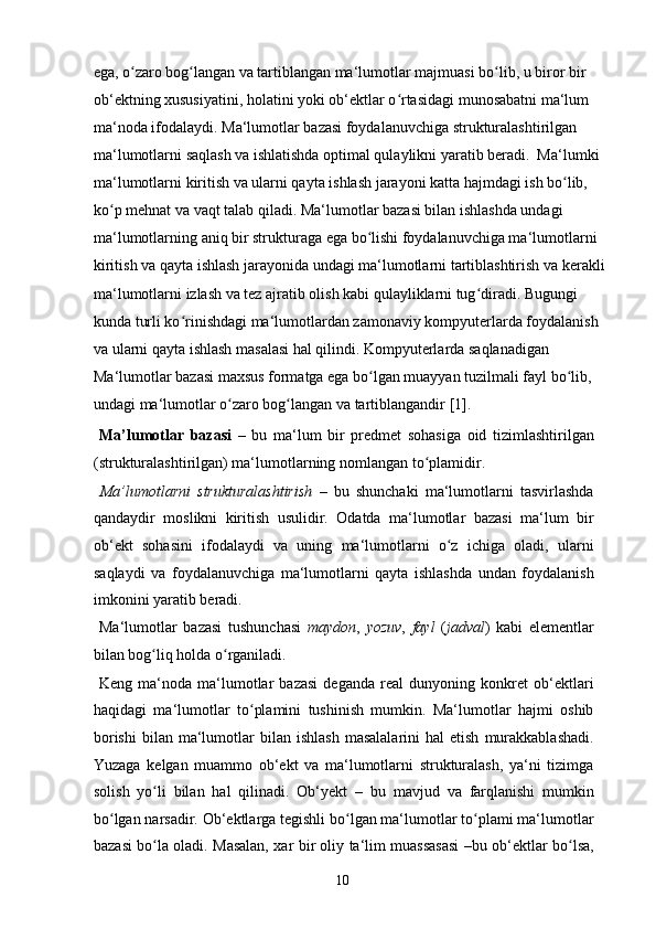 ega, o zaro bog langan va tartiblangan ma‘lumotlar majmuasi bo lib, u biror bir ʻ ʻ ʻ
ob‘ektning xususiyatini, holatini yoki ob‘ektlar o rtasidagi munosabatni ma‘lum 	
ʻ
ma‘noda ifodalaydi. Ma‘lumotlar bazasi foydalanuvchiga strukturalashtirilgan 
ma‘lumotlarni saqlash va ishlatishda optimal qulaylikni yaratib beradi.  Ma‘lumki 
ma‘lumotlarni kiritish va ularni qayta ishlash jarayoni katta hajmdagi ish bo lib, 	
ʻ
ko p mehnat va vaqt talab qiladi. Ma‘lumotlar bazasi bilan ishlashda undagi 	
ʻ
ma‘lumotlarning aniq bir strukturaga ega bo lishi foydalanuvchiga ma‘lumotlarni 	
ʻ
kiritish va qayta ishlash jarayonida undagi ma‘lumotlarni tartiblashtirish va kerakli
ma‘lumotlarni izlash va tez ajratib olish kabi qulayliklarni tug diradi. Bugungi 	
ʻ
kunda turli ko rinishdagi ma‘lumotlardan zamonaviy kompyuterlarda foydalanish 	
ʻ
va ularni qayta ishlash masalasi hal qilindi. Kompyuterlarda saqlanadigan 
Ma‘lumotlar bazasi maxsus formatga ega bo lgan muayyan tuzilmali fayl bo lib, 	
ʻ ʻ
undagi ma‘lumotlar o zaro bog langan va tartiblangandir [1]. 	
ʻ ʻ
  Ma’lumotlar   bazasi   –   bu   ma‘lum   bir   predmet   sohasiga   oid   tizimlashtirilgan
(strukturalashtirilgan) ma‘lumotlarning nomlangan to plamidir.	
ʻ  
  Ma’lumotlarni   strukturalashtirish   –   bu   shunchaki   ma‘lumotlarni   tasvirlashda
qandaydir   moslikni   kiritish   usulidir.   Odatda   ma‘lumotlar   bazasi   ma‘lum   bir
ob‘ekt   sohasini   ifodalaydi   va   uning   ma‘lumotlarni   o z   ichiga   oladi,   ularni	
ʻ
saqlaydi   va   foydalanuvchiga   ma‘lumotlarni   qayta   ishlashda   undan   foydalanish
imkonini yaratib beradi. 
  Ma‘lumotlar   bazasi   tushunchasi   maydon ,   yozuv ,   fayl   ( jadval )   kabi   elementlar
bilan bog liq holda o rganiladi. 	
ʻ ʻ
  Keng   ma‘noda   ma‘lumotlar   bazasi   deganda   real   dunyoning   konkret   ob‘ektlari
haqidagi   ma‘lumotlar   to plamini   tushinish   mumkin.   Ma‘lumotlar   hajmi   oshib	
ʻ
borishi   bilan  ma‘lumotlar   bilan  ishlash   masalalarini  hal  etish   murakkablashadi.
Yuzaga   kelgan   muammo   ob‘ekt   va   ma‘lumotlarni   strukturalash,   ya‘ni   tizimga
solish   yo li   bilan   hal   qilinadi.   Ob‘yekt	
ʻ   –   bu   mavjud   va   farqlanishi   mumkin
bo lgan narsadir. Ob‘ektlarga tegishli bo lgan ma‘lumotlar to plami ma‘lumotlar	
ʻ ʻ ʻ
bazasi bo la oladi. Masalan, xar bir oliy ta‘lim muassasasi –bu ob‘ektlar bo lsa,	
ʻ ʻ
  10   