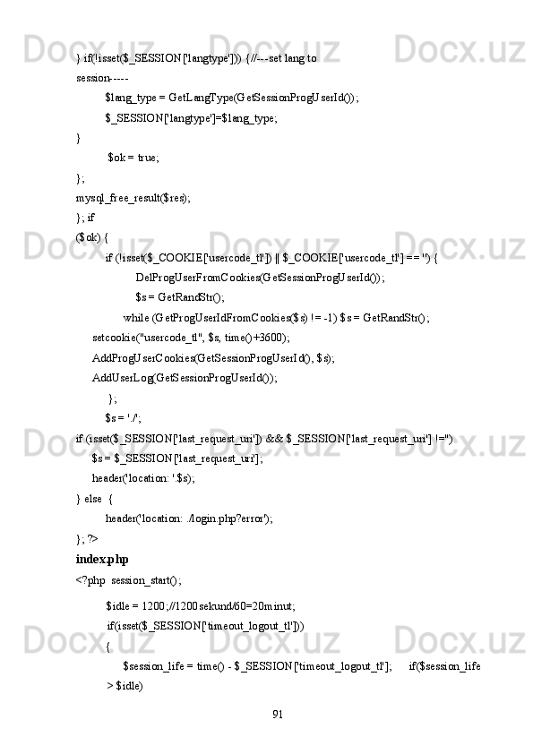 } if(!isset($_SESSION['langtype'])) {//---set lang to 
session----- 
  $lang_type = GetLangType(GetSessionProgUserId()); 
  $_SESSION['langtype']=$lang_type; 
} 
$ok = true; 
};   
mysql_free_result($res); 
}; if 
($ok) { 
  if (!isset($_COOKIE['usercode_tl']) || $_COOKIE['usercode_tl'] == '') { 
    DelProgUserFromCookies(GetSessionProgUserId()); 
    $s = GetRandStr(); 
    while (GetProgUserIdFromCookies($s) != -1) $s = GetRandStr();    
setcookie("usercode_tl", $s, time()+3600);     
AddProgUserCookies(GetSessionProgUserId(), $s);    
AddUserLog(GetSessionProgUserId());  
}; 
  $s = './'; 
if (isset($_SESSION['last_request_uri']) && $_SESSION['last_request_uri'] !='') 
  $s = $_SESSION['last_request_uri'];  
header('location: '.$s); 
} else  { 
  header('location: ./login.php?error'); 
}; ?> 
index.php
<?php  session_start();
$idle = 1200;//1200sekund/60=20minut; 
if(isset($_SESSION['timeout_logout_tl'])) 
{   
  $session_life = time() - $_SESSION['timeout_logout_tl'];   if($session_life
> $idle) 
  91   