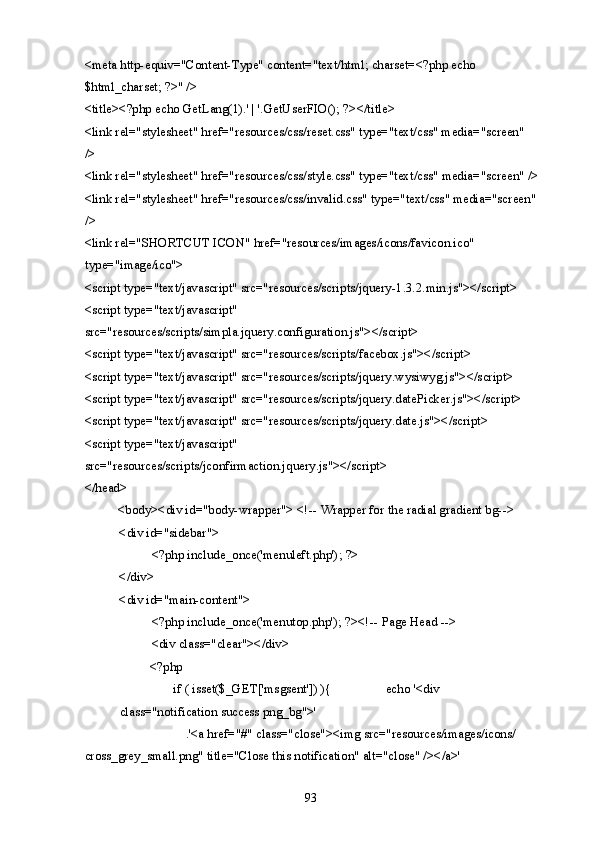 <meta http-equiv="Content-Type" content="text/html; charset=<?php echo 
$html_charset; ?>" /> 
<title><?php echo GetLang(1).' | '.GetUserFIO(); ?></title> 
<link rel="stylesheet" href="resources/css/reset.css" type="text/css" media="screen" 
/> 
<link rel="stylesheet" href="resources/css/style.css" type="text/css" media="screen" />
<link rel="stylesheet" href="resources/css/invalid.css" type="text/css" media="screen"
/> 
<link rel="SHORTCUT ICON" href="resources/images/icons/favicon.ico" 
type="image/ico"> 
<script type="text/javascript" src="resources/scripts/jquery-1.3.2.min.js"></script> 
<script type="text/javascript" 
src="resources/scripts/simpla.jquery.configuration.js"></script> 
<script type="text/javascript" src="resources/scripts/facebox.js"></script> 
<script type="text/javascript" src="resources/scripts/jquery.wysiwyg.js"></script> 
<script type="text/javascript" src="resources/scripts/jquery.datePicker.js"></script> 
<script type="text/javascript" src="resources/scripts/jquery.date.js"></script> 
<script type="text/javascript" 
src="resources/scripts/jconfirmaction.jquery.js"></script> 
</head> 
  <body><div id="body-wrapper"> <!-- Wrapper for the radial gradient bg--> 
<div id="sidebar"> 
  <?php include_once('menuleft.php'); ?> 
</div> 
<div id="main-content">  
  <?php include_once('menutop.php'); ?><!-- Page Head --> 
  <div class="clear"></div>       
  <?php  
    if ( isset($_GET['msgsent']) ){     echo '<div
class="notification success png_bg">' 
      .'<a href="#" class="close"><img src="resources/images/icons/ 
cross_grey_small.png" title="Close this notification" alt="close" /></a>' 
  93   