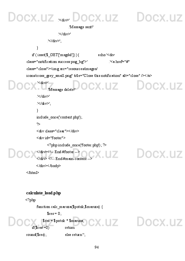       .'<div>' 
        .'Message sent!' 
      .'</div>' 
    .'</div>'; 
  }   
  if ( isset($_GET['msgdel']) ){     echo '<div 
class="notification success png_bg">'     .'<a href="#" 
class="close"><img src="resources/images/ 
icons/cross_grey_small.png" title="Close this notification" alt="close" /></a> 
  .'<div>' 
    .'Message delete!' 
  .'</div>' 
  .'</div>'; 
  } 
  include_once('content.php'); 
  ?> 
  <div class="clear"></div> 
  <div id="footer"> 
    <?php include_once('footer.php'); ?> 
  </div><!-- End #footer -->   
  </div> <!-- End #main-content --> 
  </div></body> 
</html> 
 
 
calculate_load.php 
<?php      
  function calc_maruza($potok,$maruza) { 
    $res = 0; 
    $res = $potok * $maruza;    
if($res!=0)     return 
round($res);     else return ''; 
  94   