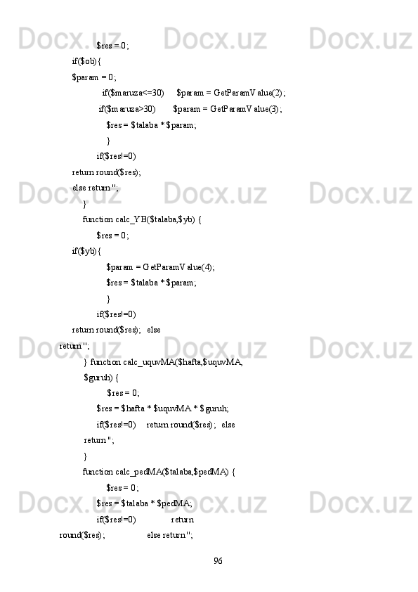     $res = 0;    
if($ob){    
$param = 0; 
    if($maruza<=30)  $param = GetParamValue(2);    
if($maruza>30)  $param = GetParamValue(3); 
    $res = $talaba * $param; 
    } 
    if($res!=0)    
return round($res);    
else return ''; 
  } 
  function calc_YB($talaba,$yb) { 
    $res = 0;    
if($yb){ 
    $param = GetParamValue(4); 
    $res = $talaba * $param; 
    } 
    if($res!=0)    
return round($res);   else 
return ''; 
} function calc_uquvMA($hafta,$uquvMA,
$guruh) { 
$res = 0; 
  $res = $hafta * $uquvMA * $guruh;  
if($res!=0)   return round($res);   else 
return ''; 
} 
  function calc_pedMA($talaba,$pedMA) { 
    $res = 0; 
    $res = $talaba * $pedMA;  
  if($res!=0)     return 
round($res);     else return ''; 
  96   