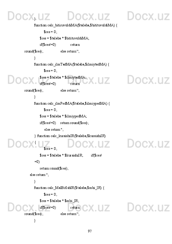   } 
  function calc_bitiruvoldiMA($talaba,$bitituvoldiMA) { 
    $res = 0; 
    $res = $talaba * $bitituvoldiMA;  
  if($res!=0)     return 
round($res);     else return ''; 
  } 
  function calc_ilmTadMA($talaba,$ilmiytadMA) { 
    $res = 0; 
    $res = $talaba * $ilmiytadMA;  
  if($res!=0)     return 
round($res);     else return ''; 
  } 
  function calc_ilmPedMA($talaba,$ilmiypedMA) { 
    $res = 0; 
  $res = $talaba * $ilmiypedMA;  
if($res!=0)   return round($res); 
else return ''; 
} function calc_kursishiIR($talaba,$kursishiIR)
{ 
  $res = 0; 
  $res = $talaba * $kursishiIR;   if($res!
=0) 
    return round($res);    
else return ''; 
  } 
  function calc_MalBitIshIR($talaba,$mbi_IR) { 
    $res = 0; 
    $res = $talaba * $mbi_IR;  
  if($res!=0)     return 
round($res);     else return ''; 
  } 
  97   