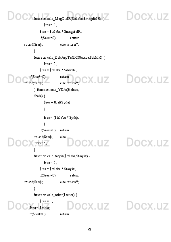   function calc_MagDisIR($talaba,$magdisIR) { 
    $res = 0; 
    $res = $talaba * $magdisIR;  
  if($res!=0)     return 
round($res);     else return ''; 
  } 
  function calc_DokAspTadIR($talaba,$dokIR) { 
    $res = 0; 
    $res = $talaba * $dokIR;  
if($res!=0)     return 
round($res);     else return ''; 
} function calc_YDA($talaba,
$yda) { 
  $res = 0; if($yda)
{     
  $res = ($talaba * $yda); 
  } 
  if($res!=0)   return 
round($res);   else 
return ''; 
  } 
  function calc_taqriz($talaba,$taqriz) { 
    $res = 0; 
    $res = $talaba * $taqriz;  
  if($res!=0)     return 
round($res);     else return ''; 
  } 
  function calc_other($other) { 
    $res = 0;    
$res = $other;    
if($res!=0)     return 
  98   