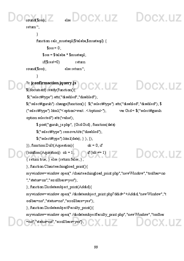 round($res);     else 
return ''; 
  } 
  function calc_mustaqil($talaba,$mustaqil) { 
    $res = 0; 
    $res = $talaba * $mustaqil;  
  if($res!=0)     return 
round($res);     else return ''; 
  } 
?>  jconfirmaction.jquery.js
$(document).ready(function(){ 
 $("select#type").attr("disabled","disabled"); 
$("select#guruh").change(function(){  $("select#type").attr("disabled","disabled"); $
("select#type").html("<option>wait...</option>");   var Gid = $("select#guruh 
option:selected").attr('value'); 
  $.post("guruh_js.php", {Gid:Gid}, function(data) 
  $("select#type").removeAttr("disabled");   
  $("select#type").html(data); } ); }); 
}); function DoIt(Aquestion){    ok = 0; if 
(confirm(Aquestion))  ok = 1;    if (ok == 1) 
{ return true; } else {return false; };  
}; function Chairteachingload_print(){  
mywindow=window.open("./chairteachingload_print.php","newWindow","toolbar=no 
","status=no","scrollbars=yes"); 
}; function Dirdatasubject_print(Addid){  
mywindow=window.open("./dirdatasubject_print.php?ddid="+Addid,"newWindow","t
oolbar=no","status=no","scrollbars=yes");  
}; function DirdatasubjectFaculty_print(){   
mywindow=window.open("./dirdatasubjectfaculty_print.php","newWindow","toolbar
=no","status=no","scrollbars=yes");  
  99   