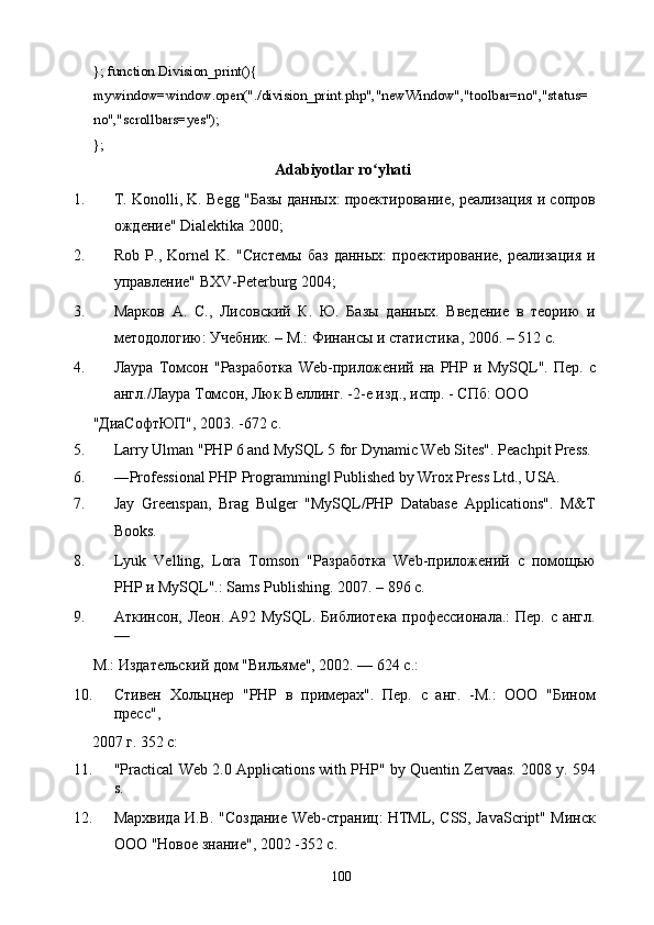 }; function Division_print(){   
mywindow=window.open("./division_print.php","newWindow","toolbar=no","status= 
no","scrollbars=yes"); 
}; 
Adabiyotlar ro yhati ʻ
1. T. Konolli, K. Begg "Базы данных: проектирование, реализация и сопров
ождение" Dialektika 2000; 
2. Rob   P.,   Kornel   K.   "Системы   баз   данных:   проектирование,   реализация   и
управление" BXV-Peterburg 2004; 
3. Марков   А.   С.,   Лисовский   К.   Ю.   Базы   данных.   Введение   в   теорию   и
методологию: Учебник. – М.: Финансы и статистика, 2006. – 512 с. 
4. Лаура   Томсон  "Разработка   Web-приложений   на  PHP   и  MySQL".   Пер.  с
англ./Лаура Томсон, Люк Веллинг. -2-е изд., испр. - СПб: ООО 
"ДиаСофтЮП", 2003. -672 с. 
5. Larry Ulman "PHP 6 and MySQL 5 for Dynamic Web Sites". Peachpit Press. 
6. ―Professional PHP Programming  Published by Wrox Press Ltd., USA. 	
‖
7. Jay   Greenspan,   Brag   Bulger   "MySQL/PHP   Database   Applications".   M&T
Books. 
8. Lyuk   Velling,   Lora   Tomson   "Разработка   Web-приложений   с   помощью
PHP и MySQL".: Sams Publishing. 2007. – 896 с. 
9. Аткинсон, Леон. А92 MySQL. Библиотека профессионала.:  Пер. с англ.
— 
М.: Издательский дом "Вильяме", 2002. — 624 с.: 
10. Стивен   Хольцнер   "PHP   в   примерах".   Пер.   с   анг.   -М.:   ООО   "Бином
пресс", 
2007 г. 352 с:    
11. "Practical Web 2.0 Applications with PHP" by Quentin Zervaas. 2008 y. 594
s. 
12. Мархвида И.В. "Создание Web-страниц: HTML, CSS, JavaScript" Минск
ООО "Новое знание", 2002 -352 с. 
  100   
