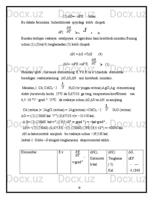 (1) ∆G= - nFE      bilan
Bu ikkala formulani  birlashhtirsak  quyidagi  kelib  chiqadi.
nF(∂E
∂T )
P  =	Δ S           (3)
Bundan tashqari reaksiya  entalpiyasi  o’zgarishini ham hisoblash mumkin.Buning
uchun (1),(3)va(4) tenglamadan (5) kelib chiqadi.
    ∆H = ∆G +T∆S       (4)
∆U= −nFE +nFT(	
∂E
∂T )
P      
(5)
Shunday qilib , Galvanik elementning  E.YU.K ni o’lchashda  elementda 
boradigan  reaksiyalarning   ∆G,∆S,∆H   sini hisoblash  mumkin .
 Masalan;1. Cd, CdCl
2  ∙ 2	
1
2 H
2 O (to’yingan eritma);AgCl,Ag  elementining  
elektr yurutuvchi kuchi  25°C da 0,67533  ga teng, temperatura koeffitsenti    esa 
6,5 ∙10  -4
V ∙ grad  -1
. 25°C   da reaksiya uchun ∆G,∆S va ∆H  ni aniqlang.
  Cd (eritma )+ 2AgCl (eritma) = 2Ag(eritma) +CdCl
2  ∙ 2	
1
2 H
2 O (eritma)
∆G =−(2) (23060 kal. V -1
) (0,67533 v)= −31150 kal,
  ∆ S= (2) (23060  kal∙v -1 
) (-6,5∙10 -4
 v∙ grad  -1 
) = −kal∙grad -1 
,
  ∆H= −(2) (23060) (0,67533) −(2) (23060) (298) (6,5∙10 -4
) =−40090 kal.
 ∆H ni kalorimetrik  aniqlash   bu reaksiya uchun −39,530 kal.
Jadval-1  Gibbs –Gelmgols tenglamasini  eksperemental tahlili .
Elementlar E.v	
∂Е
∂Т
,
v∙grad -1 ∆H(),
Kalometri
k kal. ∆H()
Tenglama
( 5)
Kal. ∆G,
nEF
- —
4,1840
10 
