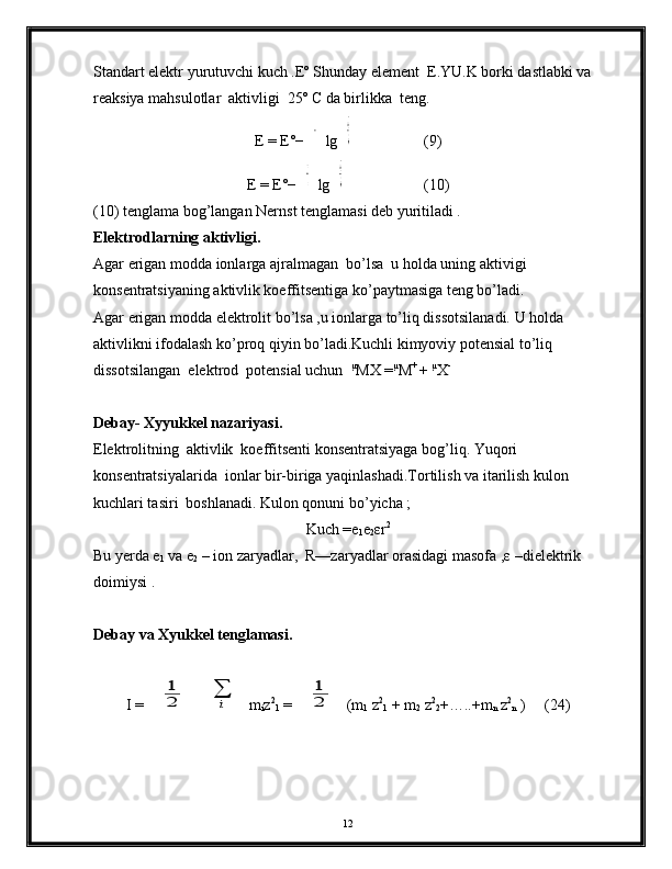 Standart elektr yurutuvchi kuch .Eº Shunday element  E.YU.K borki dastlabki va 
reaksiya mahsulotlar  aktivligi  25º C da birlikka  teng.
E = E°−8,31 4.29 8,1.2,30 3
n.96 50 0 lg	
aCcaDd
aAaaBb                  (9)
E = E°−	
0,059 1
n lg	
aCcaDd
aAaaBb                    (10)
(10) tenglama bog’langan Nernst tenglamasi deb yuritiladi .
Elektrodlarning aktivligi. 
Agar erigan modda ionlarga ajralmagan  bo’lsa  u holda uning aktivigi  
konsentratsiyaning aktivlik koeffitsentiga ko’paytmasiga teng bo’ladi.
Agar erigan modda elektrolit bo’lsa ,u ionlarga to’liq dissotsilanadi. U holda 
aktivlikni ifodalash ko’proq qiyin bo’ladi.Kuchli kimyoviy potensial to’liq 
dissotsilangan  elektrod  potensial uchun   µ
MX = µ
M + 
+  µ
X -
Debay- Xyyukkel nazariyasi.
Elektrolitning  aktivlik  koeffitsenti konsentratsiyaga bog’liq. Yuqori 
konsentratsiyalarida  ionlar bir-biriga yaqinlashadi.Tortilish va itarilish kulon  
kuchlari tasiri  boshlanadi. Kulon qonuni bo’yicha ;
Kuch =e
1 e
2 εr 2
Bu yerda e
1  va e
2  – ion zaryadlar,  R—zaryadlar orasidagi masofa ,ε –dielektrik 
doimiysi .
Debay va Xyukkel tenglamasi. 
I = 	
1
2	
∑
i m
i z 2
1  = 	
1
2 (m
1  z 2
1  + m
2  z 2
2 +…..+m
n  z 2
n  )     (24)
12 