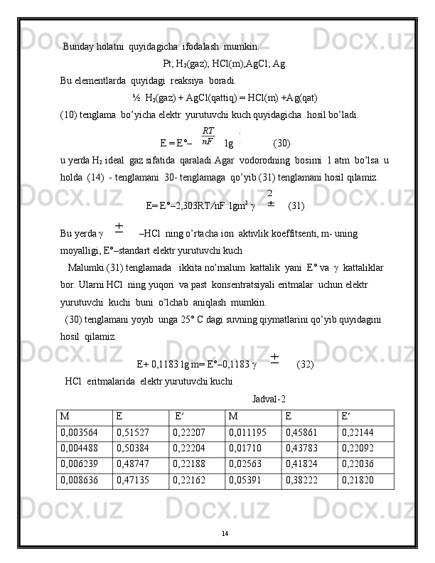  Bunday holatni  quyidagicha  ifodalash  mumkin. 
Pt; H
2 (gaz); HCl(m);AgCl; Ag.
Bu elementlarda  quyidagi  reaksiya  boradi.
½  H
2 (gaz) + AgCl(qattiq) = HCl(m) +Ag(qat)
(10) tenglama  bo’yicha elektr  yurutuvchi kuch quyidagicha  hosil bo’ladi.
E = E°–RT
nF lg	
aHC l
PH2
12            (30)
u yerda H
2  ideal  gaz sifatida  qaraladi.Agar  vodorodning  bosimi  1 atm  bo’lsa  u
holda  (14)  - tenglamani  30- tenglamaga  qo’yib (31) tenglamani hosil qilamiz. 
E= E°–2,303RT ∕nF  lgm 2
 γ	
±
2 (31)
Bu yerda γ	
±  –HCl  ning o’rtacha ion  aktivlik koeffitsenti, m- uning 
moyalligi, E°–standart elektr yurutuvchi kuch 
   Malumki (31) tenglamada   ikkita no’malum  kattalik  yani  E° va  γ  kattaliklar  
bor. Ularni HCl  ning yuqori  va past  konsentratsiyali eritmalar  uchun elektr 
yurutuvchi  kuchi  buni  o’lchab  aniqlash  mumkin. 
  (30) tenglamani yoyib  unga 25° C dagi suvning qiymatlarini qo’yib quyidagini 
hosil  qilamiz.
E+ 0,1183 lg m= E°–0,1183 γ 	
±   (32)
  HCl  eritmalarida  elektr yurutuvchi kuchi 
                                                                             Jadval-2
M E  E′ M E E′
0,003564 0,51527 0,22207 0,011195 0,45861 0,22144
0,004488 0,50384 0,22204 0,01710 0,43783 0,22092
0,006239 0,48747 0,22188 0,02563 0,41824 0,22036
0,008636 0,47135 0,22162 0,05391 0,38222 0,21820
14 