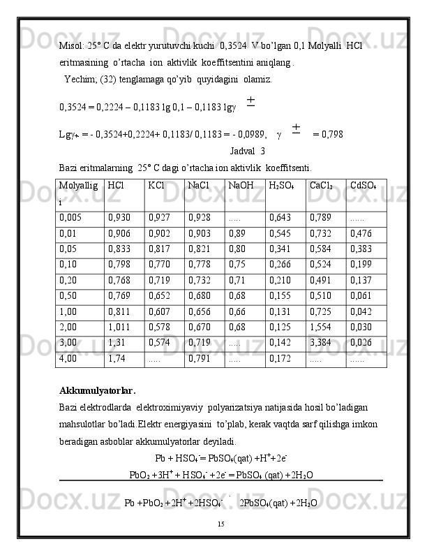 Misol: 25° C da elektr yurutuvchi kuchi  0,3524  V bo’lgan 0,1 Molyalli  HCl  
eritmasining  o’rtacha  ion  aktivlik  koeffitsentini aniqlang .
  Yechim; (32) tenglamaga qo’yib  quyidagini  olamiz.
0,3524 = 0,2224 – 0,1183 lg 0,1 – 0,1183 lgγ±
Lgγ
+-  = - 0,3524+0,2224+ 0,1183/ 0,1183 = - 0,0989,    γ	
± = 0,798
                                                                      Jadval  3
Bazi eritmalarning  25° C dagi o’rtacha ion aktivlik  koeffitsenti.
Molyallig
i HCl KCl NaCl NaOH H
2 SO
4 CaCl
2 CdSO
4
0,005 0,930 0,927 0,928 ..... 0,643 0,789 ......
0,01 0,906 0,902 0,903 0,89 0,545 0,732 0,476
0,05 0,833 0,817 0,821 0,80 0,341 0,584 0,383
0,10 0,798 0,770 0,778 0,75 0,266 0,524 0,199
0,20 0,768 0,719 0,732 0,71 0,210 0,491 0,137
0,50 0,769 0,652 0,680 0,68 0,155 0,510 0,061
1,00 0,811 0,607 0,656 0,66 0,131 0,725 0,042
2,00 1,011 0,578 0,670 0,68 0,125 1,554 0,030
3,00 1,31 0,574 0,719 ..... 0,142 3,384 0,026
4,00 1,74 ..... 0,791 ..... 0,172 ..... ......
Akkumulyatorlar.
Bazi elektrodlarda  elektroximiyaviy  polyarizatsiya natijasida hosil bo’ladigan 
mahsulotlar bo’ladi.Elektr energiyasini  to’plab, kerak vaqtda sarf qilishga imkon 
beradigan asboblar akkumulyatorlar deyiladi.
Pb + HSO
4 -
= PbSO
4 (qat) +H +
+2e -
PbO
2  +3H +
 + HSO
4 -
 +2e -
 = PbSO
4  (qat) +2H
2 O
Pb +PbO
2  +2H +
 +2HSO
4 -	
z ar yad−s h
zar yads i z
 2PbSO
4 (qat) +2H
2 O
15 