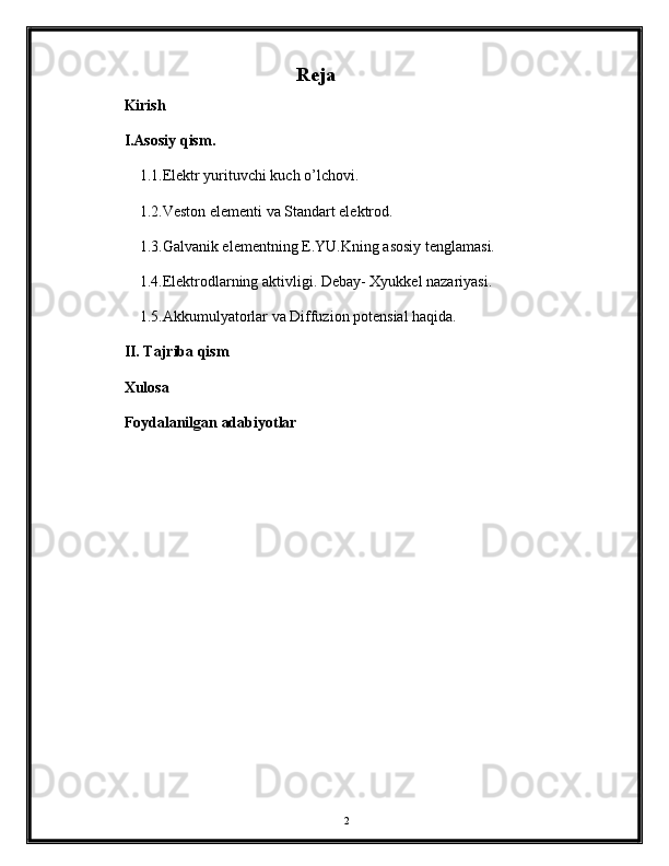 Reja
Kirish
I.Asosiy qism.
1.1.Elektr yurituvchi kuch o’lchovi.
1.2.Veston elementi va Standart elektrod. 
1.3.Galvanik elementning E.YU.Kning asosiy tenglamasi.
1.4.Elektrodlarning aktivligi. Debay- Xyukkel nazariyasi.
1.5.Akkumulyatorlar va Diffuzion potensial haqida. 
II. Tajriba qism
Xulosa
Foydalanilgan adabiyotlar
2 