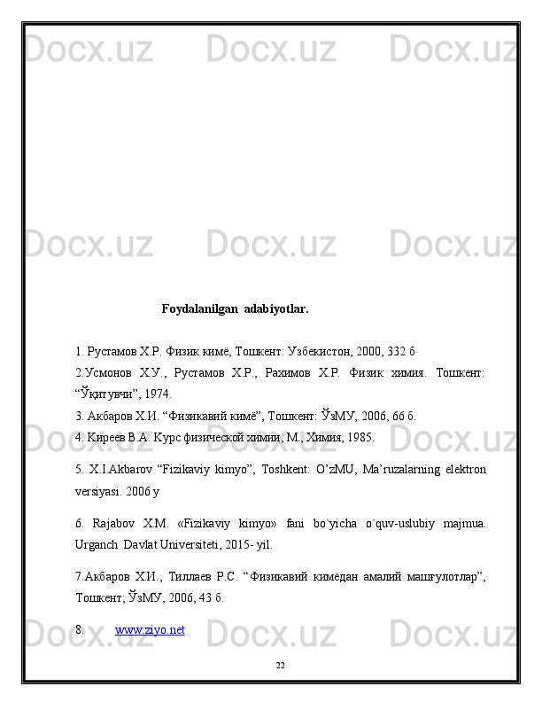                                    
                            Foydalanilgan  adabiyotlar.
1.  Рустамов   Х . Р .  Физик   кимё ,  Тошкент :  Узбекистон , 2000, 332  б
2.Усмонов   Х.У.,   Рустамов   Х.Р.,   Рахимов   Х.Р.   Физик   химия.   Тошкент:
“Ўқитувчи”, 1974.
3. Акбаров Х.И. “Физикавий кимё”, Тошкент: ЎзМУ, 2006, 66 б.
4. Kирeeв В.A. Kурс физическoй химии, M., Химия, 1985.
5.   Х.I.Akbarov   “Fizikaviy   kimyo”,   Toshkent:   O’zMU,   Ma’ruzalarning   elektron
versiyasi. 2006 y
6.   Rajabov   X . M .   «Fizikaviy   kimyo»   fani   bo`yicha   o ` quv - uslubiy   majmua .
Urganch  Davlat Universiteti, 2015- yil.
7.Акбаров   Х.И.,   Тиллаев   Р.С.   “Физикавий   кимёдан   амалий   машғулотлар”,
Тошкент; ЎзМУ, 2006, 43 б.
8. www.    z   iyo.net   
22 