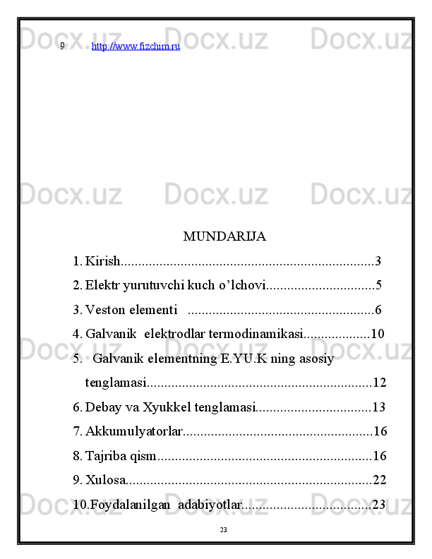9. http://www.fizchim.ru    .
                                   MUNDARIJA
1. Kirish........................................................................3
2. Elektr yurutuvchi kuch o’lchovi...............................5
3. Veston elementi   .....................................................6
4. Galvanik  elektrodlar termodinamikasi...................10
5.   Galvanik elementning E.YU.K ning asosiy 
tenglamasi................................................................12
6. Debay va Xyukkel tenglamasi.................................13
7. Akkumulyatorlar......................................................16
8. Tajriba qism.............................................................16
9. Xulosa......................................................................22
10.Foydalanilgan  adabiyotlar.....................................23
23 