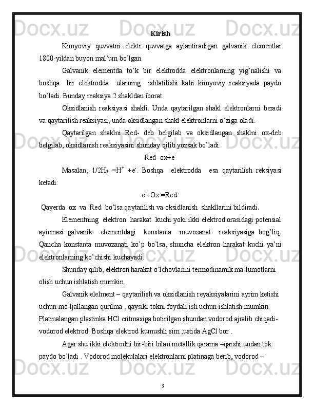Kirish
Kimyoviy   quvvatni   elektr   quvvatga   aylantiradigan   galvanik   elementlar
1800-yildan buyon mal’um bo’lgan.
Galvanik   elementda   to’k   bir   elektrodda   elektronlarning   yig’nalishi   va
boshqa     bir   elektrodda     ularning     ishlatilishi   kabi   kimyoviy   reaksiyada   paydo
bo’ladi. Bunday reaksiya 2 shakldan iborat.
Oksidlanish   reaksiyasi   shakli.   Unda   qaytarilgan   shakl   elektronlarni   beradi
va qaytarilish reaksiyasi, unda oksidlangan shakl elektronlarni o’ziga oladi.
Qaytarilgan   shaklni   Red-   deb   belgilab   va   oksidlangan   shaklni   ox-deb
belgilab, oksidlanish reaksiyasini shunday qilib yozsak bo’ladi:
Red=ox+e -
Masalan;   1/2 H
2   =H +
  +e -
.   Boshqa     elektrodda     esa   qaytarilish   reksiyasi
ketadi:
e -
+Ox`=Red`
 Qayerda  ox  va  Red  bo’lsa qaytarilish va oksidlanish  shakllarini bildiradi.
Elementning  elektron  harakat  kuchi yoki ikki elektrod orasidagi potensial
ayirmasi   galvanik     elementdagi     konstanta     muvozanat     reaksiyasiga   bog’liq.
Qancha   konstanta   muvozanati   ko’p   bo’lsa,   shuncha   elektron   harakat   kuchi   ya’ni
elektronlarning ko’chishi kuchayadi.
Shunday qilib, elektron harakat o’lchovlarini termodinamik ma’lumotlarni 
olish uchun ishlatish mumkin.
Galvanik elelment – qaytarilish va oksidlanish reyaksiyalarini ayrim ketishi 
uchun mo’ljallangan qurilma , qaysiki tokni foydali ish uchun ishlatish mumkin.
Platinalangan plastinka HCl eritmasiga botirilgan shundan vodorod ajralib chiqadi-
vodorod elektrod. Boshqa elektrod kumushli sim ,ustida AgCl bor .
Agar shu ikki elektrodni bir-biri bilan metallik qarama –qarshi undan tok 
paydo bo’ladi . Vodorod molekulalari elektronlarni platinaga berib, vodorod –
3 