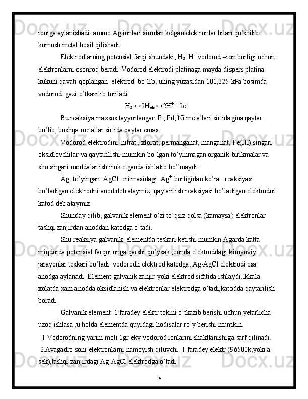 ioniga aylanishadi, ammo Ag ionlari simdan kelgan elektronlar bilan qo’shilib, 
kumush metal hosil qilishadi.
Elektrodlarning potensial farqi shundaki, H
2   H +
 vodorod –ion borligi uchun
elektronlarni osonroq beradi. Vodorod elektrodi platinaga mayda dispers platina 
kukuni qavati qoplangan  elektrod  bo’lib, uning yuzasidan 101,325 kPa bosimda 
vodorod  gazi o’tkazilib turiladi.
H
2  ↔2H
ads ↔2H +
+ 2e  –
Bu reaksiya maxsus tayyorlangan Pt, Pd, Ni metallari sirtidagina qaytar 
bo’lib, boshqa metallar sirtida qaytar emas.
Vodorod elektrodini  nitrat , xlorat, permanganat, manganat, Fe(III) singari 
oksidlovchilar va qaytarilishi mumkin bo’lgan to’yinmagan organik birikmalar va 
shu singari moddalar ishtirok etganda ishlatib bo’lmaydi.  
Ag  to’yingan  AgCl  eritmasidagi  Ag + 
 borligidan ko’ra   reaksiyasi 
bo’ladigan elektrodni anod deb ataymiz, qaytarilish reaksiyasi bo’ladigan elektrodni
katod deb ataymiz.
Shunday qilib, galvanik element o’zi to’qsiz qolsa (kamaysa) elektronlar 
tashqi zanjirdan anoddan katodga o’tadi.
Shu reaksiya galvanik  elementda teskari ketishi mumkin.Agarda katta 
miqdorda potensial farqni unga qarshi qo’ysak ,bunda elektroddagi kimyoviy  
jarayonlar teskari bo’ladi: vodorodli elektrod katodga, Ag-AgCl elektrodi esa 
anodga aylanadi. Element galvanik zanjir yoki elektrod sifatida ishlaydi.Ikkala 
xolatda xam anodda oksidlanish va elektronlar elektrodga o’tadi,katodda qaytarilish
boradi.
Galvanik element  1 faradey elektr tokini o’tkazib berishi uchun yetarlicha 
uzoq ishlasa ,u holda elementda quyidagi hodisalar ro’y berishi mumkin. 
  1 Vodorodning yarim moli 1gr-ekv vodorod ionlarini shakllanishiga sarf qilinadi. 
 2.Avagadro soni elektronlarni namoyish qiluvchi  1 faradey elektr (96500k,yoki a-
sek),tashqi zanjirdagi Ag-AgCl elektrodga o’tadi.
4 