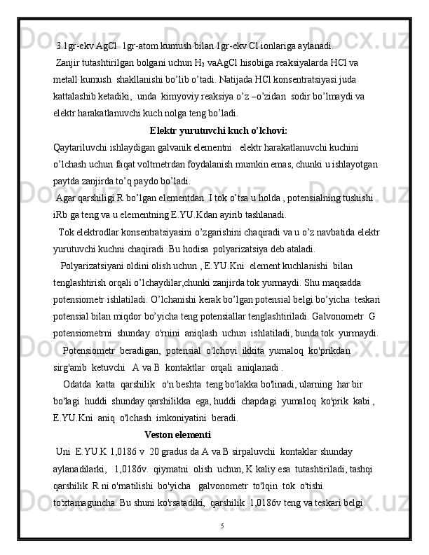 3.1gr-ekv AgCl  1gr-atom kumush bilan 1gr-ekv Cl ionlariga aylanadi. 
 Zanjir tutashtirilgan bolgani uchun H
2  vaAgCl hisobiga reaksiyalarda HCl va 
metall kumush  shakllanishi bo’lib o’tadi. Natijada HCl konsentratsiyasi juda 
kattalashib ketadiki,  unda  kimyoviy reaksiya o’z –o’zidan  sodir bo’lmaydi va 
elektr harakatlanuvchi kuch nolga teng bo’ladi. 
Elektr yurutuvchi kuch o’lchovi:
Qaytariluvchi ishlaydigan galvanik elementni   elektr harakatlanuvchi kuchini 
o’lchash uchun faqat voltmetrdan foydalanish mumkin emas, chunki u ishlayotgan 
paytda zanjirda to’q paydo bo’ladi.
 Agar qarshiligi R bo’lgan elementdan  I tok o’tsa u holda , potensialning tushishi 
iRb ga teng va u   elementning E.YU.Kdan ayirib tashlanadi. 
  Tok elektrodlar konsentratsiyasini o’zgarishini chaqiradi va u o’z navbatida elektr 
yurutuvchi kuchni chaqiradi .Bu hodisa  polyarizatsiya deb ataladi. 
   Polyarizatsiyani oldini olish uchun , E.YU.Kni  element kuchlanishi  bilan 
tenglashtirish orqali o’lchaydilar,chunki zanjirda tok yurmaydi. Shu maqsadda 
potensiometr ishlatiladi. O’lchanishi kerak bo’lgan potensial belgi bo’yicha  teskari 
potensial bilan miqdor bo’yicha teng potensiallar tenglashtiriladi. Galvonometr  G  
potensiometrni  shunday  o'rnini  aniqlash  uchun  ishlatiladi, bunda tok  yurmaydi.
    Potensiometr  beradigan,  potensial  o'lchovi  ikkita  yumaloq  ko'prikdan  
sirg'anib  ketuvchi   A va B  kontaktlar  orqali  aniqlanadi .   
    Odatda  katta  qarshilik   o'n beshta  teng bo'lakka bo'linadi, ularning  har bir  
bo'lagi  huddi  shunday qarshilikka  ega, huddi  chapdagi  yumaloq  ko'prik  kabi , 
E.YU.Kni  aniq  o'lchash  imkoniyatini  beradi.
Veston elementi   
 Uni  E.YU.K 1,0186 v  20 gradus da A va B sirpaluvchi  kontaklar shunday  
aylanadilarki,   1,0186v.  qiymatni  olish  uchun, K kaliy esa  tutashtiriladi, tashqi  
qarshilik  R ni o'rnatilishi  bo'yicha   galvonometr  to'lqin  tok  o'tishi 
to'xtamaguncha. Bu shuni ko'rsatadiki,  qarshilik  1,0186v teng va teskari belgi 
5 