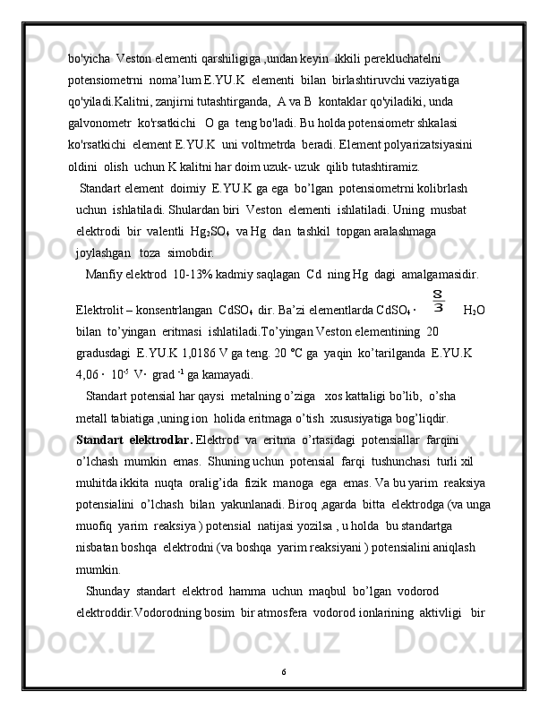 bo'yicha  Veston elementi qarshiligiga ,undan keyin  ikkili perekluchatelni  
potensiometrni  noma’lum E.YU.K  elementi  bilan  birlashtiruvchi vaziyatiga  
qo'yiladi.Kalitni, zanjirni tutashtirganda,  A va B  kontaklar qo'yiladiki, unda 
galvonometr  ko'rsatkichi   O ga  teng bo'ladi.  Bu holda potensiometr shkalasi 
ko'rsatkichi  element E.YU.K  uni voltmetrda  beradi. Element polyarizatsiyasini 
oldini  olish  uchun K kalitni har doim uzuk- uzuk  qilib tutashtiramiz.               
 Standart element  doimiy  E.YU.K ga ega  bo’lgan  potensiometrni kolibrlash 
uchun  ishlatiladi. Shulardan biri  Veston  elementi  ishlatiladi. Uning  musbat  
elektrodi  bir  valentli  Hg
2 SO
4   va Hg  dan  tashkil  topgan aralashmaga  
joylashgan   toza  simobdir.  
   Manfiy elektrod  10-13% kadmiy saqlagan  Cd  ning Hg  dagi  amalgamasidir. 
Elektrolit – konsentrlangan  CdSO
4   dir. Ba’zi elementlarda CdSO
4  ∙ 8
3  H
2 O  
bilan  to’yingan  eritmasi  ishlatiladi.To’yingan Veston elementining  20 
gradusdagi  E.YU.K 1,0186 V ga teng. 20 °C ga  yaqin  ko’tarilganda  E.YU.K 
4,06 ∙  10 -5 
 V∙  grad  -1
 ga kamayadi. 
   Standart potensial har qaysi  metalning o’ziga   xos kattaligi bo’lib,  o’sha  
metall tabiatiga ,uning ion  holida eritmaga o’tish  xususiyatiga bog’liqdir. 
Standart  elektrodlar.  Elektrod  va  eritma  o’rtasidagi  potensiallar  farqini  
o’lchash  mumkin  emas.  Shuning uchun  potensial  farqi  tushunchasi  turli xil  
muhitda ikkita  nuqta  oralig’ida  fizik  manoga  ega  emas. Va bu yarim  reaksiya 
potensialini  o’lchash  bilan  yakunlanadi. Biroq ,agarda  bitta  elektrodga (va unga
muofiq  yarim  reaksiya ) potensial  natijasi yozilsa , u holda  bu standartga 
nisbatan boshqa  elektrodni (va boshqa  yarim reaksiyani ) potensialini aniqlash 
mumkin. 
   Shunday  standart  elektrod  hamma  uchun  maqbul  bo’lgan  vodorod  
elektroddir.Vodorodning bosim  bir atmosfera  vodorod ionlarining  aktivligi   bir 
6 