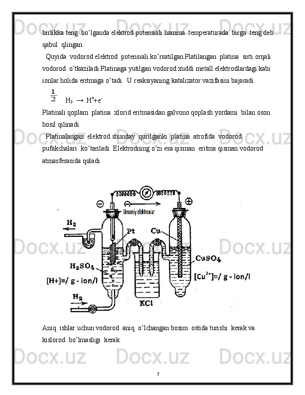 birlikka teng  bo’lganda elektrod potensiali hamma  temperaturada  birga  teng deb
qabul  qlingan.
  Quyida  vodorod elektrod  potensiali ko’rsatilgan.Platilangan  platina  sirti orqali 
vodorod  o’tkaziladi.Platinaga yutilgan vodorod xuddi metall elektrodlardagi kabi 
ionlar holida eritmaga o’tadi.  U reaksiyaning katalizator vazifasini bajaradi.   1
2
H
2   →  H +
+e -
Platinali qoplam  platina  xlorid eritmasidan galvono qoplash yordami  bilan oson 
hosil qilinadi.
  Platinalangan  elektrod shunday  qurilganki  platina  atrofida  vodorod  
pufakchalari  ko’tariladi. Elektrodning o’zi esa qisman  eritma qisman vodorod
atmasferasida qoladi.   
Aniq  ishlar uchun vodorod  aniq  o’lchangan bosim  ostida turishi  kerak va 
kislorod  bo’lmasligi  kerak.
7 
