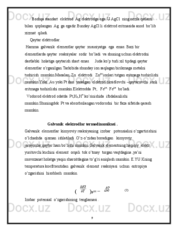        Boshqa standart  elektrod  Ag elektrodga ega..U AgCl  ning nozik qatlami 
bilan  qoplangan  Ag  ga egadir.Bunday AgCl li elektrod eritmasida anod  bo’lib  
xizmat  qiladi. 
     Qaytar elektrodlar.
 Hamma  galvanik  elementlar qaytar  xususiyatga  ega  emas. Bazi bir 
elementlarda qaytar  reaksiyalar  sodir  bo’ladi  va shuning uchun elektrodni 
dastlabki  holatiga qaytarish shart emas.     Juda ko’p turli xil tipdagi qaytar 
elementlar o’rganilgan.Tarkibida shunday ion saqlagan birikmaga metalni  
tushirish  mumkin.Masalan; Zn  elektrodi   Zn 2+ 
ionlari tutgan eritmaga tushirilishi 
mumkin.Yoki  Au yoki Pt dan  yasalgan  elektrod oksidlovchi –qaytaruvchi  ionli 
eritmaga tushirilishi mumkin.Elektrodda  Pt,   Fe 2+ ,  
Fe 3+
  bo’ladi.
  Vodorod elektrod odatda  Pt,H
2 ,H +
 ko’rinishida  ifodalanilishi 
mumkin.Shuningdek  Pt va absorbsilangan vodorodni  bir faza sifatida qarash 
mumkin.
Galvanik  elektrodlar termodinamikasi .  
Galvanik  elementlar  kimyoviy reaksiyaning  izobar   potensialini o’zgartirishini  
o’lchashda  qisman  ishlatiladi .O’z-o’zidan boradigan   kimyoviy  
jarayonlar,qaytar ham bo’lishi mumkin.Galvanik elementning haqiqiy  elektr 
yurituvchi kuchini element  orqali  tok o’tmay  turgan vaqtdagina ,ya’ni 
muvozanat holatga yaqin sharoitdagina to’g’ri aniqlash mumkin.  E.YU.Kning 
temperatura koefitsentidan  galvanik  element  reaksiyasi  uchun  entropiya    
o’zgarishini  hisoblash  mumkin. 
(δΔG
δT )
P = −	ΔS (2)
Izobar  potensial  o’zgarishining  tenglamasi .
                  
9 